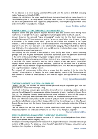 ―In the absence of a power supply agreement they can't turn the plant on and start producing
metal,‖ said Andrew Driscoll of CLSA.
However, he still believes the power supply will come through without being a major disruption to
commissioning plans. If the delay persists, the mine stands to miss out on roughly USD 8.4 million
per day in delayed revenues from copper and gold production, according to rough estimates based
on the mine's first-year production forecast.
Source: The Globe and Mail
VOYAGER RESOURCES LOOKS TO RETURN TO DRILLING IN LATE 2012
Mongolian copper and gold explorer Voyager Resources Ltd. said diamond core drilling would
recommence in late 2012 to focus on copper porphyry in an update on its Khul Morit project.
Voyager Resources has received ―highly encouraging‖ results from its Khul Morit exploration,
including 34 meters of 3.4 percent copper and 14.7 grams per ton of silver from 92 meters as well
as 116 meters of 2.4 percent copper and 7.2 grams per ton of silver from 30 meters at the Cughur
prospect. A total of 763 samples from 26 of the last set of drill holes completed during the drilling
program in early 2012 have been sent to the laboratory for assaying. These include three diamond
core drill holes, three diamond core drill tails and 20 reverse circulation holes. Assay results are
expected to be returned in early October.
The company has also created a new geological team, led by Ken Stone, a senior consulting
geologist with over 40 years international exploration experience. Stone has particular experience
in the search and evaluation of porphyry copper and gold related environments.
The geological and alteration signature at KM are typical of large copper porphyry systems globally.
In particular the quartz tourmaline breccias, which indicate a high level copper mineralized
porphyry system and the classic potassic alteration, typical of the low level core of a porphyry
system. These results maintain Voyager Resource's confidence that Khul Morit has the potential to
hose a significant copper porphyry system.
The emphasis of recommenced drilling aims to ensure that the porphyry is in line with the
company's primary strategy to focus on the large copper porphyry targets at KM. The company will
also complete a number of hydro-geological drill holes to support the application for a mining
license.
Source: Voyager Resources Ltd.
CENTERRA TO EXTRACT VALUE FROM LOW-GRADE ORE
Centerra Gold Inc. has acquired the permits to use special techniques to produce gold from low-
grade ore at its Boroo mine in Selenge Aimag.
Heap leach technology produces gold by stacking low-grade ore on a specially prepared pad and
leaching the gold by applying weak cyanide solution through the drippers installed in the ore. Boroo
Gold LLC, the subsidiary company operating the mine, made estimates to produce 2,000 ounces of
gold monthly by applying weak cyanide solution through the drippers installed in the ore.
Boroo Gold estimates it can produce 2,000 ounces of gold per month starting from December this
year. Centerra Gold also announced that it acquired the mining license to operate at Altan Tsagaan
Ovoo in Dornod Aimag from the Mineral Resources Authority and is continuing exploration drilling at
this property.
―We are pleased that we have been able to move forward with these permits. Progress on these
milestones underline our continued confidence in the future of our Mongolian projects.‖
Source: Centerra Gold Inc.
BERKH-UUL CONFIRMS 2.3 MILLION TONS FLUROSPAR AT DELGERKHAAN
Berkh-Uul JSC has confirmed a fluorspar resource of 2.3 million tons at Delgerkhaan Soum, Khenti
Aimag by the Mineral Resource Agency (MRA)
The deposit reportedly comprises mineralization of 50.52 percent flurospar compared with average
contents of 30 percent. The discovery raises Mongolia‘s potential for flurospar production nearly
four times from 16 million to 60 million tons.
Source: Unuudur
 