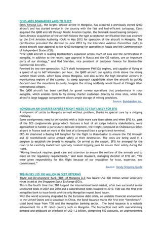 EZNIS ADDS BOMBARDIER A400 TO FLEET
Eznis Airways LLC, the largest private airline in Mongolia, has acquired a previously owned Q400
aircraft and has started service in the country with the fast and fuel-efficient turboprop. Eznis
acquired the Q400 aircraft through Nordic Aviation Capital, the Denmark-based leasing company.
Eznis Airways' acquisition of the aircraft follows the type acceptance certification that was awarded
by the Civil Aviation Authority (CAA) in May 2012 for operation of the aircraft in Mongolia. The
certification preceded the decision in June 2012 by the Interstate Aviation Committee (IAC) to
award aircraft type approval to the Q400 turboprop for operation in Russia and the Commonwealth
of Independent States (CIS).
―The Q400 aircraft is leading Bombardier's expansion across much of Asia and the certification in
Mongolia, in addition to the recent type approval in Russia and the CIS nations, are an important
party of our strategy,‖ said Rod Sheridan, vice president of customer finance for Bombardier
Commercial Aircrafts.
Powered by two new-generation, 5,071 shaft horsepower PW150A engines, and capable of flying at
a speed of up to 667 kilometers per hour, the Q400 aircraft can quickly climb above the strong
summer head winds, which blow across Mongolia, and also access the high elevation airports in
mountainous regions of the country. Its steep approach capabilities allow the aircraft to quickly
descend over the mountains to easily navigate the strong northerly winds found at Chinggis Khan
International Airport.
The Q400 aircraft has been certified for gravel runway operations that predominate in rural
Mongolia, which enables Eznis to fly mining charter customers directly to mine sites, while the
aircraft's large baggage compartment allows ample storage of mining provisions.
Source: Bombardier Inc.
MONGOLIAN AIR CHARTER EXPORT FREIGHT NEEDS TO STAY LIVELY FOR EFIS
A shipment of cattle to Mongolia arrived without problem, thanks to special care by a shipping
company.
Some consignments need to be handled with a little more care than others and when EFIS Air, part
of the ECS conglomerate group which features a host of air cargo industry stakeholders, were
approached to handle a particularly delicate shipment, the freight compound at Châteauroux-Déols
airport in France took on more of the look of a farmyard than a cargo transit terminal.
EFIS Air chartered a Boeing 747 freighter for the flight to Ulaanbaatar to ensure the 150 limousin
and 30 montbéliarde cattle arrived safely at their destination. The cows are being used in a
program to establish the breeds in Mongolia. On arrival at the airport, EFIS Air arranged for the
cows to be carefully loaded into specially created shipping pens to ensure their safety during the
flight.
―Moving livestock requires great care and attention to ensure the welfare of the animals and to
meet all the regulatory requirements,‖ said Alain Boussard, managing director of EFIS Air. ―We
were given responsibility for this flight because of our reputation for trust, expertise, and
commitment.‖
Source: Handy Shipping Guide
TDB RAISES USD 300 MILLION IN DEBT OFFERING
Trade and Development Bank (TDB) of Mongolia LLC has issued USD 300 million senior unsecured
notes listed at the Singapore Stock Exchange (SGX).
This is the fourth time that TDB tapped the international bond market, after two successful senior
unsecured deals in 2007 and 2010 and a subordinated notes issuance in 2010. TDB was the first ever
Mongolian bank to issue bonds and the only Mongolian repeat bond issuer.
With the world economy stagnated by the Eurozone debt crisis, an unstable financial environment
in the United States and a slowdown in China, the bond issuance marks the first ever ―benchmark‖-
sized bond issue from TDB and the Mongolian banking sector. The bond issuance is a notable
achievement for a B1 rated country such as Mongolia. The transaction met with overwhelming
demand and produced an overbook of USD 1.2 billion, comprising 150 accounts, an unprecedented
 