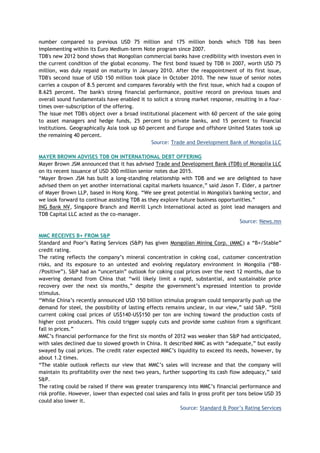 number compared to previous USD 75 million and 175 million bonds which TDB has been
implementing within its Euro Medium-term Note program since 2007.
TDB's new 2012 bond shows that Mongolian commercial banks have credibility with investors even in
the current condition of the global economy. The first bond issued by TDB in 2007, worth USD 75
million, was duly repaid on maturity in January 2010. After the reappointment of its first issue,
TDB's second issue of USD 150 million took place in October 2010. The new issue of senior notes
carries a coupon of 8.5 percent and compares favorably with the first issue, which had a coupon of
8.625 percent. The bank's strong financial performance, positive record on previous issues and
overall sound fundamentals have enabled it to solicit a strong market response, resulting in a four-
times over-subscription of the offering.
The issue met TDB's object over a broad institutional placement with 60 percent of the sale going
to asset managers and hedge funds, 25 percent to private banks, and 15 percent to financial
institutions. Geographically Asia took up 60 percent and Europe and offshore United States took up
the remaining 40 percent.
Source: Trade and Development Bank of Mongolia LLC
MAYER BROWN ADVISES TDB ON INTERNATIONAL DEBT OFFERING
Mayer Brown JSM announced that it has advised Trade and Development Bank (TDB) of Mongolia LLC
on its recent issuance of USD 300 million senior notes due 2015.
―Mayer Brown JSM has built a long-standing relationship with TDB and we are delighted to have
advised them on yet another international capital markets issuance,‖ said Jason T. Elder, a partner
of Mayer Brown LLP, based in Hong Kong. ―We see great potential in Mongolia's banking sector, and
we look forward to continue assisting TDB as they explore future business opportunities.‖
ING Bank NV, Singapore Branch and Merrill Lynch International acted as joint lead managers and
TDB Capital LLC acted as the co-manager.
Source: News.mn
MMC RECEIVES B+ FROM S&P
Standard and Poor‘s Rating Services (S&P) has given Mongolian Mining Corp. (MMC) a ―B+/Stable‖
credit rating.
The rating reflects the company‘s mineral concentration in coking coal, customer concentration
risks, and its exposure to an untested and evolving regulatory environment in Mongolia (―BB-
/Positive‖). S&P had an ―uncertain‖ outlook for coking coal prices over the next 12 months, due to
wavering demand from China that ―will likely limit a rapid, substantial, and sustainable price
recovery over the next six months,‖ despite the government‘s expressed intention to provide
stimulus.
―While China‘s recently announced USD 150 billion stimulus program could temporarily push up the
demand for steel, the possibility of lasting effects remains unclear, in our view,‖ said S&P. ―Still
current coking coal prices of US$140-US$150 per ton are inching toward the production costs of
higher cost producers. This could trigger supply cuts and provide some cushion from a significant
fall in prices.‖
MMC‘s financial performance for the first six months of 2012 was weaker than S&P had anticipated,
with sales declined due to slowed growth in China. It described MMC as with ―adequate,‖ but easily
swayed by coal prices. The credit rater expected MMC‘s liquidity to exceed its needs, however, by
about 1.2 times.
―The stable outlook reflects our view that MMC‘s sales will increase and that the company will
maintain its profitability over the next two years, further supporting its cash flow adequacy,‖ said
S&P.
The rating could be raised if there was greater transparency into MMC‘s financial performance and
risk profile. However, lower than expected coal sales and falls in gross profit per tons below USD 35
could also lower it.
Source: Standard & Poor‘s Rating Services
 