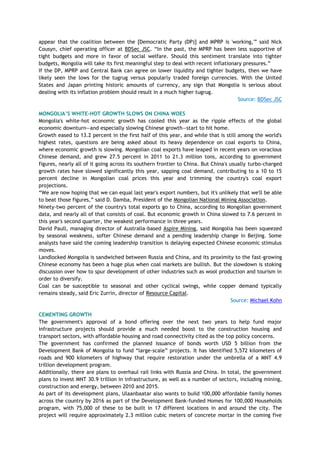 appear that the coalition between the [Democratic Party (DP)] and MPRP is 'working,'‖ said Nick
Cousyn, chief operating officer at BDSec JSC. ―In the past, the MPRP has been less supportive of
tight budgets and more in favor of social welfare. Should this sentiment translate into tighter
budgets, Mongolia will take its first meaningful step to deal with recent inflationary pressures.‖
If the DP, MPRP and Central Bank can agree on lower liquidity and tighter budgets, then we have
likely seen the lows for the tugrug versus popularly traded foreign currencies. With the United
States and Japan printing historic amounts of currency, any sign that Mongolia is serious about
dealing with its inflation problem should result in a much higher tugrug.
Source: BDSec JSC
MONGOLIA‟S WHITE-HOT GROWTH SLOWS ON CHINA WOES
Mongolia's white-hot economic growth has cooled this year as the ripple effects of the global
economic downturn—and especially slowing Chinese growth—start to hit home.
Growth eased to 13.2 percent in the first half of this year, and while that is still among the world's
highest rates, questions are being asked about its heavy dependence on coal exports to China,
where economic growth is slowing. Mongolian coal exports have leaped in recent years on voracious
Chinese demand, and grew 27.5 percent in 2011 to 21.3 million tons, according to government
figures, nearly all of it going across its southern frontier to China. But China's usually turbo-charged
growth rates have slowed significantly this year, sapping coal demand, contributing to a 10 to 15
percent decline in Mongolian coal prices this year and trimming the country's coal export
projections.
―We are now hoping that we can equal last year's export numbers, but it's unlikely that we'll be able
to beat those figures,‖ said D. Damba, President of the Mongolian National Mining Association.
Ninety-two percent of the country's total exports go to China, according to Mongolian government
data, and nearly all of that consists of coal. But economic growth in China slowed to 7.6 percent in
this year's second quarter, the weakest performance in three years.
David Paull, managing director of Australia-based Aspire Mining, said Mongolia has been squeezed
by seasonal weakness, softer Chinese demand and a pending leadership change in Beijing. Some
analysts have said the coming leadership transition is delaying expected Chinese economic stimulus
moves.
Landlocked Mongolia is sandwiched between Russia and China, and its proximity to the fast-growing
Chinese economy has been a huge plus when coal markets are bullish. But the slowdown is stoking
discussion over how to spur development of other industries such as wool production and tourism in
order to diversify.
Coal can be susceptible to seasonal and other cyclical swings, while copper demand typically
remains steady, said Eric Zurrin, director of Resource Capital.
Source: Michael Kohn
CEMENTING GROWTH
The government's approval of a bond offering over the next two years to help fund major
infrastructure projects should provide a much needed boost to the construction housing and
transport sectors, with affordable housing and road connectivity cited as the top policy concerns.
The government has confirmed the planned issuance of bonds worth USD 5 billion from the
Development Bank of Mongolia to fund ―large-scale‖ projects. It has identified 5,572 kilometers of
roads and 900 kilometers of highway that require restoration under the umbrella of a MNT 4.9
trillion development program.
Additionally, there are plans to overhaul rail links with Russia and China. In total, the government
plans to invest MNT 30.9 trillion in infrastructure, as well as a number of sectors, including mining,
construction and energy, between 2010 and 2015.
As part of its development plans, Ulaanbaatar also wants to build 100,000 affordable family homes
across the country by 2016 as part of the Development Bank-funded Homes for 100,000 Households
program, with 75,000 of these to be built in 17 different locations in and around the city. The
project will require approximately 2.3 million cubic meters of concrete mortar in the coming five
 