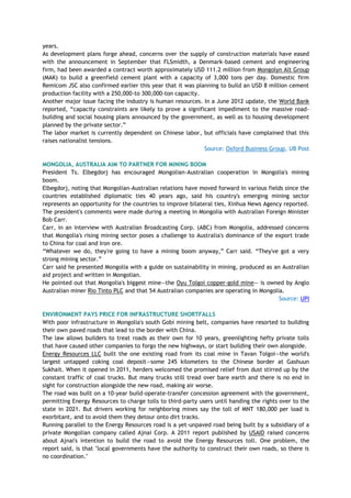 years.
As development plans forge ahead, concerns over the supply of construction materials have eased
with the announcement in September that FLSmidth, a Denmark-based cement and engineering
firm, had been awarded a contract worth approximately USD 111.2 million from Mongolyn Alt Group
(MAK) to build a greenfield cement plant with a capacity of 3,000 tons per day. Domestic firm
Remicom JSC also confirmed earlier this year that it was planning to build an USD 8 million cement
production facility with a 250,000-to 300,000-ton capacity.
Another major issue facing the industry is human resources. In a June 2012 update, the World Bank
reported, ―capacity constraints are likely to prove a significant impediment to the massive road-
building and social housing plans announced by the government, as well as to housing development
planned by the private sector.‖
The labor market is currently dependent on Chinese labor, but officials have complained that this
raises nationalist tensions.
Source: Oxford Business Group, UB Post
MONGOLIA, AUSTRALIA AIM TO PARTNER FOR MINING BOOM
President Ts. Elbegdorj has encouraged Mongolian-Australian cooperation in Mongolia's mining
boom.
Elbegdorj, noting that Mongolian-Australian relations have moved forward in various fields since the
countries established diplomatic ties 40 years ago, said his country's emerging mining sector
represents an opportunity for the countries to improve bilateral ties, Xinhua News Agency reported.
The president's comments were made during a meeting in Mongolia with Australian Foreign Minister
Bob Carr.
Carr, in an interview with Australian Broadcasting Corp. (ABC) from Mongolia, addressed concerns
that Mongolia's rising mining sector poses a challenge to Australia's dominance of the export trade
to China for coal and Iron ore.
―Whatever we do, they're going to have a mining boom anyway,‖ Carr said. ―They've got a very
strong mining sector.‖
Carr said he presented Mongolia with a guide on sustainability in mining, produced as an Australian
aid project and written in Mongolian.
He pointed out that Mongolia's biggest mine—the Oyu Tolgoi copper-gold mine— is owned by Anglo
Australian miner Rio Tinto PLC and that 54 Australian companies are operating in Mongolia.
Source: UPI
ENVIRONMENT PAYS PRICE FOR INFRASTRUCTURE SHORTFALLS
With poor infrastructure in Mongolia's south Gobi mining belt, companies have resorted to building
their own paved roads that lead to the border with China.
The law allows builders to treat roads as their own for 10 years, greenlighting hefty private tolls
that have caused other companies to forgo the new highways, or start building their own alongside.
Energy Resources LLC built the one existing road from its coal mine in Tavan Tolgoi—the world's
largest untapped coking coal deposit—some 245 kilometers to the Chinese border at Gashuun
Sukhait. When it opened in 2011, herders welcomed the promised relief from dust stirred up by the
constant traffic of coal trucks. But many trucks still tread over bare earth and there is no end in
sight for construction alongside the new road, making air worse.
The road was built on a 10-year build-operate-transfer concession agreement with the government,
permitting Energy Resources to charge tolls to third-party users until handing the rights over to the
state in 2021. But drivers working for neighboring mines say the toll of MNT 180,000 per load is
exorbitant, and to avoid them they detour onto dirt tracks.
Running parallel to the Energy Resources road is a yet-unpaved road being built by a subsidiary of a
private Mongolian company called Ajnai Corp. A 2011 report published by USAID raised concerns
about Ajnai's intention to build the road to avoid the Energy Resources toll. One problem, the
report said, is that "local governments have the authority to construct their own roads, so there is
no coordination."
 