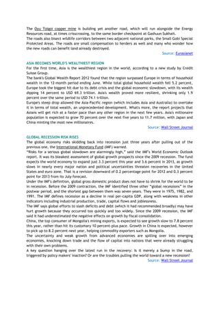 The Oyu Tolgoi copper mine is building yet another road, which will run alongside the Energy
Resources road, at times crisscrossing, to the same border checkpoint at Gashuun Sukhait.
The roads also bisect wildlife corridors between two adjacent national parks, the Small Gobi Special
Protected Areas. The roads are small compensation to herders as well and many who wonder how
the new roads can benefit land already destroyed.
Source: Eurasianet
ASIA BECOMES WORLD'S WEALTHIEST REGION
For the first time, Asia is the wealthiest region in the world, according to a new study by Credit
Suisse Group.
The bank's Global Wealth Report 2012 found that the region surpassed Europe in terms of household
wealth in the 12-month period ending June. While total global household wealth fell 5.2 percent,
Europe took the biggest hit due to its debt crisis and the global economic slowdown, with its wealth
dipping 14 percent to USD 69.3 trillion. Asia's wealth proved more resilient, shrinking only 1.9
percent over the same period to USD 74.1 trillion.
Europe's steep drop allowed the Asia-Pacific region (which includes Asia and Australia) to overtake
it in terms of total wealth, an unprecedented development. What's more, the report projects that
Asians will get rich at a faster pace than any other region in the next few years. Asia's millionaire
population is expected to grow 70 percent over the next five years to 11.7 million, with Japan and
China minting the most new millionaires.
Source: Wall Street Journal
GLOBAL RECESSION RISK RISES
The global economy risks skidding back into recession just three years after pulling out of the
previous one, the International Monetary Fund (IMF) warned.
―Risks for a serious global slowdown are alarmingly high,‖ said the IMF's World Economic Outlook
report. It was its bleakest assessment of global growth prospects since the 2009 recession. The fund
expects the world economy to expand just 3.3 percent this year and 3.6 percent in 2013, as growth
slows in nearly every major nation and political uncertainties threaten recoveries in the United
States and euro zone. That is a revision downward of 0.2 percentage point for 2012 and 0.3 percent
point for 2013 from its July forecast.
Under the IMF's definition, global gross domestic product does not have to shrink for the world to be
in recession. Before the 2009 contraction, the IMF identified three other ―global recessions‖ in the
postwar period, and the shortest gap between them was seven years. They were in 1975, 1982, and
1991. The IMF defines recession as a decline in real per-capita GDP, along with weakness in other
indicators including industrial production, trade, capital flows and joblessness.
The IMF says global efforts to slash deficits and debt (which it had recommended broadly) may have
hurt growth because they occurred too quickly and too widely. Since the 2009 recession, the IMF
said it had underestimated the negative effects on growth by fiscal consolidation.
China, the top consumer of Mongolia's mining exports, is expected to see growth slow to 7.8 percent
this year, rather than hit its customary 10 percent-plus pace. Growth in China is expected, however
to pick up to 8.2 percent next year, helping commodity exporters such as Mongolia.
The uncertainty and weak growth from advanced economies are spilling over into emerging
economies, knocking down trade and the flow of capital into nations that were already struggling
with their own problems.
A key question hanging over the latest run in the recovery: Is it merely a bump in the road,
triggered by policy makers' inaction? Or are the troubles pulling the world toward a new recession?
Source: Wall Street Journal
 