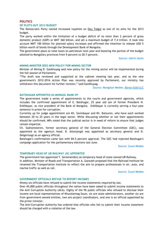 POLITICS
DP PLOTS OUT 2013 BUDGET
The Democratic Party named increased royalties on Oyu Tolgoi as one of its aims for the 2013
budget.
The party worked within the limitation of a budget deficit of no more than 2 percent of gross
domestic product (GDP) or MNT 360 billion, and set a maximum budget of 7.4 trillion. It took into
account MNT 100 billion for planned salary increases and affirmed the intention to release USD 5
billion worth of bonds through the Development Bank of Mongolia.
The government plans to raise taxes on petroleum next year and boosting the portion of the budget
allotted to Mongolia's provinces from 9 percent to 20.7 percent.
Source: Udriin Sonin
MINING MINISTER SEES NEW POLICY FOR MINING SECTOR
Minister of Mining D. Gankhuyag said new policy for the mining sector will be implemented during
the fall session of Parliament.
―The draft was reviewed and supported at the cabinet meeting last year, and as the new
government's 2012-2016 Action Plan was recently approved by Parliament, our ministry has
withdrawn this document for further revision,‖ said Gankhuyag.
Source: Mongolyn Medee, Boroo Gold LLC
BATSHUGAR APPOINTED AS MONGOL BANK VP
The government made a series of appointments to the courts and government agencies, which
includes the confirmed appointment of E. Batshugar, 25 year old son of former President N.
Enkhbayar, as vice president of the Bank of Mongolia. Enkhbayar is currently serving a four-year
sentence in prison for corruption.
Currently up for judge appointment are Kh. Soninbayar and Kh. Batsuren, who have each worked
between 20 to 25 years in the legal sector. While discussing whether or not their appointments
should be confirmed, MPs noted that the judicial sector is in need of reform to ensure that judges
remain impartial.
Ch. Sodnomsteren, former secretary general of the General Election Committee (GEC), was
appointed as the agency's head. B. Altanjargal was appointed as secretary general and D.
Delgertsogt as an agency official.
Batshugar's confirmation came last with 84.5 percent approval. The GEC had rejected Batshugar's
campaign application for the parliamentary elections last June.
Source: Zuuni Medee
TEMPORARY HEAD OF UB RAILWAY JSC APPOINTED
The government has appointed T. Sereenendorj as temporary head of state-owned UB Railway.
In addition, Minister of Roads and Transportation A. Gansukh proposed that the Railroad Institute be
renamed the Transportation Institute to reflect the aim to prepare professionals in air, auto, and
marine traffic as well as rail.
Source: Zuuni Medee
GOVERNMENT OFFICIALS REFUSE TO REPORT INCOMES
Ninety-six officials have refused to submit the income statements required by law.
Over 45,000 public officials throughout the nation have been asked to submit income statements to
the Anti Corruption Authority (ACA). Eighty of the 96 public officials who refused to disclose their
income are local representatives of Khuralaimag Soum, six are state administrators, another six are
from government-owned entities, two are project coordinators, and one is an official appointed by
the prime minister.
The Anti-Corruption Authority has ordered that officials who fail to submit their income statement
should be charged with a violation of the law.
 
