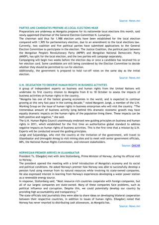 Source: News.mn
PARTIES AND CANDIDATES PREPARE AS LOCAL ELECTIONS NEAR
Preparations are underway as Mongolia prepares for its nationwide local elections this month, said
newly appointed Chairman of the General Election Committee N. Luvsanjav.
The chairman said thus far 1,988 election units have been established for the local election
compared with 1,905 for parliamentary election, due to an amendment to the local elections law.
Currently, two coalition and five political parties have submitted applications to the General
Election Committee to participate in the election. The Justice Coalition, the political pact between
the Mongolian People's Revolutionary Party (MPRP) and Mongolian National Democratic Party
(MNDP), has split for the local election, and the two parties will campaign separately.
Campaigning will begin two weeks before the election day or once a candidate has received his or
her election card. Some candidates are still being considered by the Election Committee to decide
whether they should be permitted to run for election.
Additionally, the government is prepared to hold run-off votes on the same day as the initial
election.
Source: News.mn
U.N. DELEGATION TO OBSERVE HUMAN RIGHTS IN BUSINESS ACTIVITIES
A group of independent experts on business and human rights from the United Nations will
undertake its first country mission to Mongolia from 8 to 18 October to assess the impacts of
business activities on human rights in the country.
―Mongolia has one of the fastest growing economies in the world, and is expected to continue
growing at this very fast pace in the coming decade,‖ noted Margaret Jungk, a member of the U.N.
Working Group on the issue of human rights in business enterprises who will visit the country. ―The
tremendous amount of business activity lying behind this dramatic economic growth may have
equally dramatic impacts on the human rights of the population living there. These impacts can be
both positive and negative,‖ she said.
The U.N. Human Rights Council unanimously endorsed new guiding principles on business and human
rights in 2011, which established for the first time an authoritative global standard to address
negative impacts on human rights of business activities. This is the first time that a mission by U.N.
Experts will be conducted around the guiding principles.
Jungk and Sulyandziga, who visit the country at the invitation of the government, will travel to
Ulaanbaatar and Umnugobi Aimag to visit mining sites and to meet with senior government officials,
MPs, the National Human Rights Commission, and relevant stakeholders.
Source: OHCHR
NORWEGIAN PREMIER ARRIVES IN ULAANBAATAR
President Ts. Elbegdorj met with Jens Stoltenberg, Prime Minister of Norway, during his official visit
to Norway.
The president opened the meeting with a brief introduction of Mongolia's economy and its social
and political conditions. He asked Norway's premier how Norway was able to successfully develop a
pension fund using revenue from its natural resources while involving its state-owned companies.
He also expressed interest in learning from Norway's experiences developing a water power station
as a renewable energy source.
In response, Stoltenberg said, ―Most resource-rich countries cooperate with foreign companies, but
all of our largest companies are state-owned. Many of these companies face problems, such as
political influence and corruption. Despite this, we could potentially develop our country by
providing high accountability and transparency.‖
The state officials told journalists they were able to share ideas on developing bilateral cooperation
between their respective countries, in addition to issues of human rights. Elbegdorj noted that
Norway has never resorted to distributing cash allowances, as Mongolia has.
Source: News.mn
 