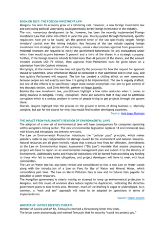 BOOM OR BUST: THE FOREIGN INVESTMENT LAW
Mongolia has seen its economy grow at a blistering rate. However, a new foreign investment law
and continuing political uncertainty could potentially derail foreign investment in the industry.
The most momentous development by far, however, has been the recently implemented Foreign
Investment Law that came into effect in June this year. Hastily pushed through Parliament, specific
regulations have yet to be issued, yet the general tenor of the law specifically targets foreign
investors‘ control over the mining industry. Key features of the law include capping foreign
investment into strategic sectors of the economy, unless a deal receives approval from government.
Potential investors are required to notify the government beforehand for any transactions under
which they would acquire between 5 percent and a third of the shares in a strategic company.
Further, if the foreign investor intends to hold more than 49 percent of the shares, and the amount
invested exceeds USD 75 million, then approval from Parliament must be given based on a
submission from the Cabinet ministers.
Worryingly, at the moment the law does not specify the processes for how the request for approval
should be submitted, what information should be contained in that submission and in what way, and
how quickly Parliament will respond. The law has created a chilling effect on new investment
because people are not exactly sure how it is going to be implemented. The law is vaguely drafted,
but one of the effects is to specifically target state-owned enterprises that aim to gain control of
key strategic sectors, said Chris Melville, partner at Hogan Lovells.
Besides the new investment law, practitioners highlight a few other obstacles when it comes to
doing business in Mongolia. Firstly, corruption: There are concerns that it may lead to additional
corruption which is a serious problem in terms of people trying to get projects through the system
there.
Overall, lawyers highlight that the process on the ground in terms of doing business is relatively
complex, but par for the course for what you would find in other developing countries.
Source: Asia Legal Business
THE IMPACT FROM PARLIAMENT'S REVISION OF ENVIRONMENTAL LAWS
The adoption of a new set of environmental laws will have consequences for companies operating
within Mongolia's mining sector. The new environmental legislation replaces 18 environmental laws
with 8 laws and introduces two entirely new laws.
The Law on Environmental Protection introduces the ―polluter pays‖ principle, which makes
polluters liable to pay compensation for damage caused to the environment and natural resources.
Natural resources are all given intrinsic values that translate into fines for offenders. Amendments
to the Law on Environmental Impact Assessment (―EIA Law‖) mandate that anyone proposing a
project will have to report on an environmental management plan and submit it to the Ministry of
Environment. Additionally banks and financial institutions will be barred from providing any funding
to those who fail to meet their obligations, and project developers will have to meet with local
communities.
The Law on Water Use has also been revised and consolidated so that a new Law on Water stands
along with the introduction of a Law on Fees for Use of Water and Mineral Water, which
consolidates past laws. The Law on Water Pollution fees is new and introduces fees payable for
pollution to water resources.
The Mongolian government is clearly making an attempt to ramp up environmental protection in
Mongolia, and this round of revisions does reduce legislative duplication, indicating the direction
government plans to take in this area. However, much of the drafting is vague or undeveloped. As is
common, a ―wait and see‖ approach will need to be adopted by operations in terms of
implementation.
Source: Hogan Lovells
MINISTER OF JUSTICE RECEIVES THREATS
Minister of Justice and MP Kh. Temuujin received a threatening letter this week.
The letter came anonymously and warned Temuujin that his security ―could not protect you.‖
 