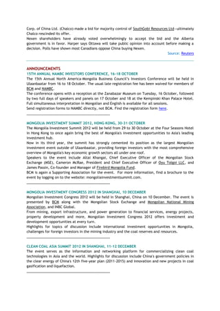 Corp. of China Ltd. (Chalco) made a bid for majority control of SouthGobi Resources Ltd—ultimately
Chalco rescinded its offer.
Nexen shareholders have already voted overwhelmingly to accept the bid and the Alberta
government is in favor. Harper says Ottawa will take public opinion into account before making a
decision. Polls have shown most Canadians oppose China buying Nexen.
Source: Reuters
ANNOUNCEMENTS
15TH ANNUAL NAMBC INVESTORS CONFERENCE, 16-18 OCTOBER
The 15th Annual North America-Mongolia Business Council‘s Investors Conference will be held in
Ulaanbaatar from 16 to 18 October. The usual late registration fee has been waived for members of
BCM and NAMBC.
The conference opens with a reception at the Zanabazar Museum on Tuesday, 16 October, followed
by two full days of speakers and panels on 17 October and 18 at the Kempinski Khan Palace Hotel.
Full simultaneous interpretation in Mongolian and English is available for all sessions.
Send registration forms to NAMBC directly, not BCM. Find the registration form here.
___________________________________________
MONGOLIA INVESTMENT SUMMIT 2012, HONG KONG, 30-31 OCTOBER
The Mongolia Investment Summit 2012 will be held from 29 to 30 October at the Four Seasons Hotel
in Hong Kong to once again bring the best of Mongolia's investment opportunities to Asia's leading
investment hub.
Now in its third year, the summit has strongly cemented its position as the largest Mongolian
investment event outside of Ulaanbaatar, providing foreign investors with the most comprehensive
overview of Mongolia's key economic growth sectors all under one roof.
Speakers to the event include Altai Khangai, Chief Executive Officer of the Mongolian Stock
Exchange (MSE), Cameron McRae, President and Chief Executive Officer of Oyu Tolgoi LLC, and
James Passin, Co-founder and Manager of Firebird Mongolia Fund.
BCM is again a Supporting Association for the event. For more information, find a brochure to the
event by logging on to the website: mongoliainvestmentsummit.com.
___________________________________________
MONGOLIA INVESTMENT CONGRESS 2012 IN SHANGHAI, 10 DECEMBER
Mongolian Investment Congress 2012 will be held in Shanghai, China on 10 December. The event is
presented by BCM along with the Mongolian Stock Exchange and Mongolian National Mining
Association, and INBC Global.
From mining, export infrastructure, and power generation to financial services, energy projects,
property development and more, Mongolian Investment Congress 2012 offers investment and
development opportunities at every turn.
Highlights for topics of discussion include international investment opportunities in Mongolia,
challenges for foreign investors in the mining industry and the coal reserves and resources.
___________________________________________
CLEAN COAL ASIA SUMMIT 2012 IN SHANGHAI, 11-12 DECEMBER
The event serves as the information and networking platform for commercializing clean coal
technologies in Asia and the world. Highlights for discussion include China's government policies in
the clear energy of China's 12th five-year plan (2011-2015) and innovation and new projects in coal
gasification and liquefaction.
___________________________________________
 