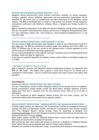 REGISTER NOW FOR MONGOLIAN MINING DIRECTORY - 2013
Mongolian Mining Directory-2013 which provides information database for Mining companies,
investors, suppliers, service companies, government and non government organizations will be
published for the fourth year to commemorate the 90th anniversary of the Mongolian mining
industry. The MMD is distributed free of charge to international and domestic mining companies,
international conferences and exhibition, embassy offices in Mongolia and foreign countries to
investors.
BCM is a Supporting Organization of the MMD and welcomes Mongolian mining industry participants
who are interested in advertising their products and services in Mongolian Mining Directory-2013.
For more information please visit: www.mining.mn, www.mongolianminingdirectory.mn or call
+976-7011 5590.
___________________________________________
REGISTER FOR BCM‟S MINING SUPPLY CHAIN DATABASE AT NO COST
The new version of BCM‘s Mining Supply Chain Database is ready for use. Following the initiative of
Oyu Tolgoi LLC, the BCM has maintained the Mining supply chain database since March 2009. It is
honor to introduce you to the new version of the database which is totally upgraded as to its
content and use of information technology opportunities.
We are inviting all Mongolian mining suppliers and buyer companies to join the Mining Supply Chain
Database. Please visit here for registration.
If you have any questions regarding the database, please contact Undral at undral@bcmongolia.org
or 317027.
___________________________________________
“MM TODAY” on MNB-TV, Friday‟s at 19:00
BCM is pleased to announce that Mongolian National Broadcasting continues its cooperation with
BCM on ―MM Today‖. This English news program is aired every Friday for 10 minutes and is
scheduled for 19:00 tonight. Tune in to watch this program that reports stories from today‘s BCM
NewsWire.
BCM WEBSITES
MONGOLIAN WEBSITE „PRESENTATIONS‟ AND „NEWS‟ SECTIONS
The new ‗Presentations‘ section on BCM‘s Mongolian website can be reached via bcm.mn/itgeluud.
Several presentations already posted include the World Bank‘s Mongolia Quarterly Economic
Update–June 2012 and 11 speeches from the 2nd Coaltrans forum, held on 23 to 24 May in
Ulaanbaatar.
As a key component of BCM‘s Mongolian website articles from the ‗News‘ section, and the
government website Open-Government.mn are regularly updated.
___________________________________________
ENGLISH WEBSITE 'PRESENTATIONS', 'MONGOLIA REPORTS' AND „MONGOLIAN BUSINESS NEWS‟
On BCM‘s English website, the ―Resources‖ and ―Presentations‖ sections are available to find recent
postings from BCM‘s 24 September monthly meeting and 9 presentations from Discover Mongolia
2012. The ―Mongolia Reports‖ section includes Taxes for Expatriates in Mongolia from
PricewaterhouseCoopers and the 2012 Mongolia Investment Climate Statement by the Economic and
Commercial Section of the U.S. Embassy.
BCM's English website includes the ―Mongolia Business News‖ section where the Open Letter to
Parliament and Government is available for download.
BCM continuously posts news stories and analysis of relevance to Mongolia at ‗Mongolian Business
News‖ before they are all put together each week for Friday's weekly NewsWire.
NewsWire will continue to be issued each Friday, incorporating items already on the home page for
 