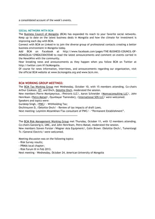 a consolidated account of the week‘s events.
___________________________________________
SOCIAL NETWORK WITH BCM
The Business Council of Mongolia (BCM) has expanded its reach to your favorite social networks.
Keep up to date on the latest business deals in Mongolia and how the climate for investment is
improving each day with BCM.
Connect with BCM on Linked-in to join the diverse group of professional contacts creating a better
business environment in Mongolia today.
Add BCM on Facebook at http://www.facebook.com/pages/THE-BUSINESS-COUNCIL-OF-
MONGOLIA/129826330435540 to read the latest announcements and comment on events carried in
the NewsWire with the community.
Hear breaking news and announcements as they happen when you follow BCM on Twitter at
http://twitter.com/#!/bcMongolia.
Of course for news information, interviews, and announcements regarding our organization, visit
the official BCM website at www.bcmongolia.org and www.bcm.mn.
BCM WORKING GROUP MEETINGS:
The BCM Tax Working Group met Wednesday, October 10, with 15 members attending. Co-chairs
Arthur Cookson, OT, and Onch, Deloitte Onch, moderated the session.
New members Pierre Montpeyroux, /Petrovis LLC/, Aaron Schneider /Monrusconsulting LLC/, John
Henriksen /Petro Matad/, Oyunbayar Tserendorj, /International SOS LLC/ were welcomed.
Speakers and topics were:
Gurdeep Singh, /PWC/ - Withholding Tax;
Onchinsuren D, /Deloitte Onch/ - Review of tax impacts of draft Laws.
Next meeting: Leymlim Mizamkhan/Tax consultant of PWC/ - ―Permanent Establishment‖.
___________________________________________
The BCM Risk Management Working Group met Thursday, October 11, with 12 members attending.
Co-chairs Ganzorig U, UMC, and John Henriksen, Petro Matad, moderated the session.
New members Steven Forster /Wagner Asia Equipment/, Colin Brown /Deloitte Onch/, Tumentsogt
Ts /General Electric/ were welcomed.
Meeting discussion was on the following topics:
- Risk Survey results;
- PRMIA local chapter;
- Risk Forum III in Feb 2013.
Next meeting - Wednesday, October 24, American University of Mongolia
 