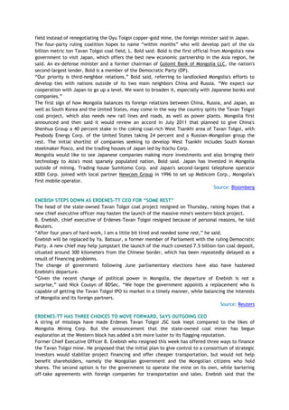 field instead of renegotiating the Oyu Tolgoi copper-gold mine, the foreign minister said in Japan.
The four-party ruling coalition hopes to name ―within months‖ who will develop part of the six
billion metric ton Tavan Tolgoi coal field, L. Bold said. Bold is the first official from Mongolia's new
government to visit Japan, which offers the best new economic partnership in the Asia region, he
said. An ex-defense minister and a former chairman of Golomt Bank of Mongolia LLC, the nation's
second-largest lender, Bold is a member of the Democratic Party (DP).
―Our priority is third-neighbor relations,‖ Bold said, referring to landlocked Mongolia's efforts to
develop ties with nations outside of its two main neighbors China and Russia. ―We expect our
cooperation with Japan to go up a level. We want to broaden it, especially with Japanese banks and
companies.‖
The first sign of how Mongolia balances its foreign relations between China, Russia, and Japan, as
well as South Korea and the United States, may come in the way the country splits the Tavan Tolgoi
coal project, which also needs new rail lines and roads, as well as power plants. Mongolia first
announced and then said it would review an accord in July 2011 that planned to give China's
Shenhua Group a 40 percent stake in the coking-coal-rich West Tsankhi area of Tavan Tolgoi, with
Peabody Energy Corp. of the United States taking 24 percent and a Russian-Mongolian group the
rest. The initial shortlist of companies seeking to develop West Tsankhi includes South Korean
steelmaker Posco, and the trading houses of Japan led by Itochu Corp.
Mongolia would like to see Japanese companies making more investments and also bringing their
technology to Asia's most sparsely populated nation, Bold said. Japan has invested in Mongolia
outside of mining. Trading house Sumitomo Corp. and Japan's second-largest telephone operator
KDDI Corp. joined with local partner Newcom Group in 1996 to set up Mobicom Corp., Mongolia's
first mobile operator.
Source: Bloomberg
ENEBISH STEPS DOWN AS ERDENES-TT CEO FOR “SOME REST”
The head of the state-owned Tavan Tolgoi coal project resigned on Thursday, raising hopes that a
new chief executive officer may hasten the launch of the massive mine's western block project.
B. Enebish, chief executive of Erdenes-Tavan Tolgoi resigned because of personal reasons, he told
Reuters.
―After four years of hard work, I am a little bit tired and needed some rest,‖ he said.
Enebish will be replaced by Ya. Batsuur, a former member of Parliament with the ruling Democratic
Party. A new chief may help jumpstart the launch of the much coveted 7.5 billion-ton coal deposit,
situated around 300 kilometers from the Chinese border, which has been repeatedly delayed as a
result of financing problems.
The change of government following June parliamentary elections have also have hastened
Enebish's departure.
―Given the recent change of political power in Mongolia, the departure of Enebish is not a
surprise,‖ said Nick Cousyn of BDSec. ―We hope the government appoints a replacement who is
capable of getting the Tavan Tolgoi IPO to market in a timely manner, while balancing the interests
of Mongolia and its foreign partners.
Source: Reuters
ERDENES-TT HAS THREE CHOICES TO MOVE FORWARD, SAYS OUTGOING CEO
A string of missteps have made Erdenes Tavan Tolgoi JSC look inept compared to the likes of
Mongolia Mining Corp. But the announcement that the state-owned coal miner has begun
exploration at the Western block has added a bit more luster to its flagging reputation.
Former Chief Executive Officer B. Enebish who resigned this week has offered three ways to finance
the Tavan Tolgoi mine. He proposed that the initial plan to give control to a consortium of strategic
investors would stabilize project financing and offer cheaper transportation, but would not help
benefit shareholders, namely the Mongolian government and the Mongolian citizens who hold
shares. The second option is for the government to operate the mine on its own, while bartering
off-take agreements with foreign companies for transportation and sales. Enebish said that the
 