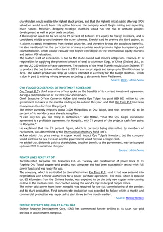 shareholders would realize the highest stock prices, and that the highest initial public offering (IPO)
valuation would result from this option because the company would begin mining and exporting
much sooner. However, dropping strategic investors would run the risk of unstable project
development as well as poor deals on prices.
A third option would be to sell up to 49 percent of Erdenes-TT's equity to foreign investors, and is
considered middle ground between the other schemes. Enebish said he prefers this third option, as
it allows strategic investment from foreign countries, and therefore brings the associated benefits.
He also mentioned that the participation of many countries would promote higher transparency and
counterbalance, which would translate into higher confidence on the international equity markets
and better IPO valuations.
The sudden start of excavation is due to the state-owned coal miner's obligations. Erdenes-TT is
responsible for supplying the promised amount of coal to Aluminum Corp. of China (Chalco) Ltd., as
per its USD 250 million offtake agreement. The opening of the West Tsankhi would allow Erdenes-TT
to produce the one to two million tons in 2013 it currently targets and ramp up to 20 million tons by
2017. The sudden production ramp-up is likely intended as a remedy for the budget shortfall, which
is due in part to missing mining revenues according to statements from Parliament.
Source: MICC, Udriin Sonin
OYU TOLGOI CEO DEFENDS OT INVESTMENT AGREEMENT
Oyu Tolgoi LLC's chief executive officer spoke on the benefits of its current investment agreement
during a commemoration of its third-year anniversary.
Chief Executive Officer Cameron McRae told media Oyu Tolgoi has paid USD 803 million to the
government in taxes in the months leading up to autumn this year, and that Rio Tinto PLC had seen
no revenues thus far from the project.
The miner currently employs about 3,000 Mongolians at Oyu Tolgoi, and that between 80 to 90
percent of its workforce was already Mongolian.
―I can only tell you one thing in confidence,‖ said McRae, ―that the Oyu Tolgoi investment
agreement is a profitable agreement for Mongolia, with 71 percent of the project's cash flow going
to Mongolia.‖
He explained that the 71 percent figure, which is currently being discredited by members of
Parliament, was determined by the International Monetary Fund (IMF).
McRae added that price swings in copper would impact Oyu Tolgoi's investors, but the company
would continue to pay its taxes and the government would not lose a single cent.
He added that dividends paid to shareholders, another benefit to the government, may be bumped
up from 2020 to sometime this year.
Source: Udriin Sonin
POWER LINES READY AT OT
Toronto-listed Turquoise Hill Resources Ltd. on Tuesday said construction of power lines to its
flagship Oyu Tolgoi copper-gold project was complete and had been successfully tested with full
power loads and was ready for use.
The company, which is controlled by diversified miner Rio Tinto PLC, said it had now entered into
negotiations with Chinese authorities for a power purchase agreement. The mine, which is located
out 80 kilometers from the Chinese border, was expected to be the only new copper mine coming
on line in the medium-term that counted among the world‘s top ten largest copper mines.
The miner said power from Inner Mongolia was required for the full commissioning of the project
and to start production. First concentrate production was expected to follow within a month and
commercial production was expected to start three to five months earlier.
Source: Mining Weekly
ERDENE RESTARTS DRILLING AT ALTAN NAR
Erdene Resource Development Corp. (ERD) has commenced further drilling at its Altan Nar gold
project in southwestern Mongolia.
 