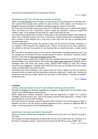 secretariat and reporting directly to the board of directors.
Source: NAMBC
RIO SPEEDS UP COST CUTS TO COPE WITH CHINESE SLOWDOWN
Global miner Rio Tinto PLC said on Tuesday it would step up cost cuts because of an uncertain near-
term outlook that includes lower growth this year in China, which absorbs over 90 percent of
Mongolia's mining commodities in addition to being the largest consumer in the world.
Rio Tinto said it had already made annual costs cuts of USD 500 million so far in service and support
roles, and would now trim in operations, project studies and elsewhere, cutting an unspecified
number of jobs. It has imposed a hiring freeze for support staff early this year.
The world's second largest iron-ore miner is widely seen as the diversified producer most exposed to
China and its industrial recovery. Rio Tinto is counting on Chinese infrastructure spending plans to
drive a pickup in steel demand, but it may have to wait until after the once-in-a-decade power
transition takes place.
―There is some good news coming. The question is when will all of this flow through, ultimately, to
our markets,‖ Chief Executive Tom Albanese said. ―Overall, I'd say that we are more cautious on
the outlook for the next few quarters for our business than we would have been a couple months
ago.‖
Rio Tinto said it saw positive signs in China and the ―deceleration is probably bottoming out,‖ but
the company cut its forecast for China's economic growth in 2012 to ―just below‖ 8 percent, from 8
percent, in line with the International Monetary Fund (IMF).
The company's copper business has a brighter near-term outlook than iron ore, but Rio Tinto flagged
potential delays at its newest project, the massive Oyu Tolgoi copper-gold mine in Mongolia, due to
prolonged talks with China over power supply. Analysts have fretted as talks with Chinese
authorities have dragged on. Lengthier talks could affect the ramp-up timetable at the mine, unless
a deal is reached before the end of the year.
According to Rio Tinto's statement, once a power deal with China is signed, the first ore would be
processed within six weeks and first concentrate production would start a month later. Commercial
production could take up to eight months from the point at which power is received, its analysts‘
presentation said.
Source: Reuters
ECONOMY
CENTRAL BANK NO LONGER TO ACCEPT LOW-INTEREST MORTGAGE APPLICATIONS
The Bank of Mongolia has officially suspended its acceptance of applications for low-interest loans
as part of the 100,000 Homes housing project.
Before applications finished, Mongolian citizens had the opportunity to apply for 6 percent
mortgages. Housing Finance Corp. said it had already received 3,664 applications, of which it had
approved 850 for a total of MNT 35 billion.
The Central Bank has already received financing of MNT 30 billion from the Development Bank of
Mongolia, but said it will not resume accepting applications until it receives an additional MNT 20
billion in financing owed to it by the Development Bank.
Source: News.mn
HIGHER FUEL TAX RAISES GAS PRICES FROM ROSNEFT
Russian oil exporter Rosneft has introduced an increase to its prices with a 6.4 percent increase in
fuel taxes.
The company now sells A-80 gasoline at USD 23 per ton and A-92 at USD 44 per ton. The price of A-
95 remains unchanged, however. Diesel prices have grown by MNT 90 for a price of MNT 1,061.
Source: Zuuni Medee
 