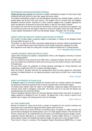 BPI INTRODUCES SUPPLIER DEVELOPMENT PROGRAM
USAID's Business Plus Initiative has launched a supplier development program to help ensure large
companies use local sources to meet their supply and service needs.
The supplier development program will help Mongolian businesses buy markedly higher volumes of
quality goods and services from local sources. The program aims to increase jobs and heighten
Mongolia's economic growth. Experience in other countries suggests that a program applying this
buyer-led approach can generate at least three dollars in sales for every dollar invested.
The program will work first by securing the commitment of buyers to purchase from suppliers, and
then provide the know-how and support required to ensure the supplier meets that order. BPI plans
to open Supplier Development Centers serving Selenge, Bulgan, Umnugobi, and Tuv Aimags.
Source: Business Plus Initiative
MARKET SHARE FOR COMPLIANT TRADERS ON MSE REACHES 95 PERCENT
The number of broker-dealer companies eligible to participate in trading on the Mongolian Stock
Exchange (MSE) has grown to 47.
The growth is a sign that the MSE is successful implementing its activities aimed at developing the
sector. This latest figures shows that 95 percent of the market has become compliant for trade.
New regulations were made for trading after the MSE installed its Millennium IT trading software.
Source: Mongolian Stock Exchange
JAPANESE UNIVERSITY OPENS REP OFFICE AT MUST
Japan's Akita University has opened a representative office at the Mongolian University of Science
and Technology (MUST).
The two institutions have partnered since 2003 when a Japanese professor lectured at MUST. Last
year two students were admitted to Akita and two lectures and one student this year, said Professor
B. Damdinsuren.
The new office opens the possibility of brining Japanese technology for mining education and
establishing a cooperative effort for a student exchange program.
Akita vice head E. Kasuhiko said that the representative office has been opened for information
purposes. He added whether or not Japanese professors would lecture at MUST was a matter being
discussed.
Source: Unuudur
AGENCY SAYS REPORTS OF PLAGUE FALSE
A Mongolian agency for infectious diseases has refuted claims by a Russian website that Mongolia
has declared a nationwide quarantine due to twenty reported cases of the Bubonic plague.
The Baikal Daily website made the report on 26 September, saying that plague had spread from
marmots which reside in Mongolia's countryside. The article went on to say that the disease was
spreading quickly and could reach Russia.
However Mongolia's National Center for Infectious Diseases reported there have been no reports of
plague registered in Mongolia for over 10 months. The agency did, in fact, receive a report of one
possible case in August, but testing proved it was not the plague.
Source: News.mn
GET YOUR TUGRUG HERE!
Minister of Finance Ch. Ulaan has set forth a number of standards for the country's monetary and
fiscal policy that could help the tugrug fare better against hard currencies.
While the minister has no actual influence on monetary policy, his support for tighter liquidity may
give the Bank of Mongolia the needed political cover in its fight against inflation. The directives the
ministry would like to see implemented into the policy are maintaining balanced budget income,
supporting reduced dependency on commodity exports, limiting budget deficits to 2 percent of
gross domestic product and establishing maximum budget increases year-to-year through to 2014.
"Given that Ch. Ulaan is a member of the Mongolian People's Revolutionary [MPRP] Party, it would
 