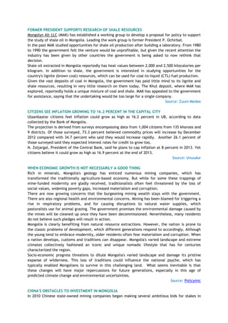 FORMER PRESIDENT SUPPORTS RESEARCH OF SHALE RESOURCES
Mongolyn Alt LLC (MAK) has established a working group to develop a proposal for policy to support
the study of shale oil in Mongolia. Leading the work group is former President P. Ochirbat.
In the past MAK studied opportunities for shale oil production after building a laboratory. From 1980
to 1990 the government felt the venture would be unprofitable, but given the recent attention the
industry has been given by other countries the government is being asked to now rethink that
decision.
Shale oil extracted in Mongolia reportedly has heat values between 2,000 and 2,500 kilocalories per
kilogram. In addition to shale, the government is interested in studying opportunities for the
country's lignite (brown coal) resources, which can be used for coal-to-liquid (CTL) fuel production.
Given the vast deposits of coal in Mongolia, the government has paid little mind to its lignite and
shale resources, resulting in very little research on them today. The Khut deposit, where MAK has
explored, reportedly holds a unique mixture of coal and shale. MAK has appealed to the government
for assistance, saying that the undertaking would be too large for a single company.
Source: Zuuni Medee
CITIZENS SEE INFLATION GROWING TO 16.2 PERCENT IN THE CAPITAL CITY
Ulaanbaatar citizens feel inflation could grow as high as 16.2 percent in UB, according to data
collected by the Bank of Mongolia.
The projection is derived from surveys encompassing data from 1,004 citizens from 135 khoroos and
9 districts. Of those surveyed, 73.3 percent believed commodity prices will increase by December
2012 compared with 34.7 percent who said they would increase rapidly. Another 26.1 percent of
those surveyed said they expected interest rates for credit to grow too.
N. Zoljargal, President of the Central Bank, said he plans to cap inflation at 8 percent in 2013. Yet
citizens believe it could grow as high as 16.9 percent at the end of 2013.
Source: Unuudur
WHEN ECONOMIC GROWTH IS NOT NECESSARILY A GOOD THING
Rich in minerals, Mongolia's geology has enticed numerous mining companies, which has
transformed the traditionally agriculture-based economy. But while for some these trappings of
mine-funded modernity are gladly received, traditionalists often feel threatened by the loss of
social values, widening poverty gaps, increased materialism and corruption.
There are now growing concerns that the burgeoning mining wealth stays with the government.
There are also regional health and environmental concerns. Mining has been blamed for triggering a
rise in respiratory problems, and for causing disruptions to natural water supplies, which
pastoralists use for animal grazing. The government promises the environmental damage caused by
the mines will be cleaned up once they have been decommissioned. Nevertheless, many residents
do not believe such pledges will result in action.
Mongolia is clearly benefiting from natural resource extractions. However, the nation is prone to
the classic problems of development, which different generations respond to accordingly. Although
the young tend to embrace modernity, older residents often fear materialism and corruption. When
a nation develops, customs and traditions can disappear. Mongolia's varied landscape and extreme
climates collectively fashioned an iconic and unique nomadic lifestyle that has for centuries
characterized the region.
Socio-economic progress threatens to dilute Mongolia's varied landscape and damage its pristine
expanse of wilderness. This loss of traditions could influence the national psyche, which has
typically enabled Mongolians to survive in this challenging land. What seems inevitable is that
these changes will have major repercussions for future generations, especially in this age of
predicted climate change and environmental uncertainties.
Source: Policymic
CHINA'S OBSTACLES TO INVESTMENT IN MONGOLIA
In 2010 Chinese state-owned mining companies began making several ambitious bids for stakes in
 