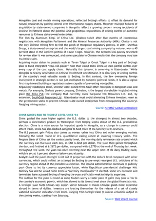 Mongolian coal and metals mining operations, reflected Beijing's efforts to offset its demand for
natural resources by gaining control over international supply chains. However multiple failures of
acquisition by state-owned companies in Mongolia reflect a growing concern among recipients of
Chinese investment about the political and geopolitical implications of ceding control of domestic
resources to Chinese state-owned enterprises.
The bids by Aluminum Corp. of China Ltd. (Chalco) failed after five months of contentious
negotiations with Mongolian Parliament and the Mineral Resources Authority (MRA). Chalco is not
the only Chinese mining firm to feel the pinch of Mongolian regulatory politics. In 2011, Shenhua
Group, a state-owned enterprise and the world's largest coal mining company by volume, won a 40
percent stake in the western portion of Tavan Tolgoi. However, the decision was quickly rescinded
for review after it was announced, and some speculate in Chinese media that the company may lose
its entire claim.
Acquiring major stakes in projects such as Tavan Tolgoi or Ovoot Tolgoi is a key part of Beijing's
plan to build integrated ―coal-rail-power‖ hubs that would allow China at least partial control over
every step of the coal supply chain. Naturally this dynamic is unnerving in Ulaanbaatar. While
Mongolia is heavily dependent on Chinese investment and demand, it is also wary of ceding control
of the country's most valuable assets to Beijing. In this context, the law overseeing foreign
investment in strategic sectors is not just motivated by domestic political needs, it is also a logical
first step toward building a regulatory system capable of preventing monopolies.
Regulatory roadblocks aside, Chinese state-owned firms have other footholds in Mongolian coal and
metals. For example, Chalco's parent company, Chinalco, is the largest shareholder in global mining
giant Rio Tinto PLC—the company that currently owns Turquoise Hill Resources Ltd. and, by
extension, SouthGobi Resources Ltd. Ulaanbaatar must avoid alienating Chinese investors, even as
the government seeks to prevent Chinese state-owned enterprises from monopolizing the country's
fledgling mining sector.
Source: Stratfor Global Intelligence
CHINA GUIDES RMB TO HIGHEST LEVEL SINCE '94
China guided the yuan higher against the U.S. dollar to the strongest in almost two decades,
perhaps a conciliatory gesture to Washington from Beijing weeks ahead of the U.S. presidential
election. China is a main source for imported goods in Mongolia, so a change in currency could
affect trade. China has also lobbied Mongolia to hold more of its currency in its reserves.
The 0.2 percent gain Friday also comes as money rushes into China and other emerging markets
following the latest round of U.S. quantitative easing aimed at lowering treasury yields. The
People's Bank of China set the central parity level, the morning daily reference rate around which
the currency can fluctuate each day, at CNY 6.3264 per dollar. The yuan then gained throughout
the day, and finished at 6.2672 per dollar, compared with 6.2770 at the end of Thursday last week.
Throughout the week the yuan has been hovering near the upper limit of its daily trading band,
which is set at 1 percent above or below central parity.
Analysts said the yuan's strength is not out of proportion with the dollar's level compared with other
currencies, which could reflect an attempt by Beijing to pre-empt resurgent U.S. criticisms of its
currency regime ahead of the presidential election. The Obama administration continues to publicly
push China to let its currency appreciate faster, while Republican presidential challenger Mitt
Romney has said he would name China a ―currency manipulator‖ if elected. Some U.S. business and
lawmakers have accused Beijing of keeping the yuan artificially weak to help its exporters.
The outlook for the yuan is mixed as some traders worry a faster pace of gains may pose a risk to
the country's economic growth, which has slowed to its lowest level since the global financial crisis.
A stronger yuan hurts China's key export sector because it makes Chinese goods more expensive
abroad in terms of dollars. Investors are bracing themselves for the release of a set of closely
watched economic indicators from China, ranging from foreign trade to overall economic output in
the coming weeks, starting from Saturday.
Source: Wall Street Journal
 