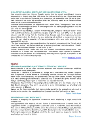 CHINA REPORTS SLOWER Q3 GROWTH, BUT SEES SIGNS OF POSSIBLE REVIVAL
New economic data from China on Thursday showed that the world's second-largest economy
expanded at its slowest pace since 2009 during the third quarter of this year—though surprisingly
strong data for the month of September also showed that the deceleration may, for now at least,
have come to an end. China and Mongolia's growth are inherently linked, as the former consumes
nearly all the latter's raw material exports.
The weak global environment has weighed on China's export sector, slowing China's once red-hot
economy. Government policies aimed at combating inflation and soaring property prices in 2010 and
2011 have also slowed growth.
China's economy expanded by 7.4 percent in the third quarter, compared with a year earlier—in line
with analysts' expectations. It was the slowest pace of growth since early 2009, when the global
economy was still reeling from the financial crisis. Separate data from September, however,
appeared to show that the slowdown has been bottoming out, and that an improvement may now
be on the way. Industrial output grew 9.2 percent compared with a year earlier and retail sales
expanded 14.2 percent.
―The data is mostly above consensus and confirms that growth is picking up and that China is not at
risk of hard landing,‖ said Dariusz Kowalczyk, an analyst at Credit Agricole in Hong Kong. ―Clearly,
concerns over continued slowdown can now be put to rest.‖
The data, Kowalczyk said, ―means there is no room, or need, for any further major stimulus,‖ such
as another cut in interest rates. At the same time, China's exports rose 9.9 percent in September,
compared with a year earlier, much more rapidly than analysts had expected, as shipments to the
United States and Southeast Asia improved.
Source: Wall Street Journal
POLITICS
MPS PROPOSE MINING DEVELOPMENT COMMITTEE TO REVIEW OT AGREEMENT
MPs in opposition to the Oyu Tolgoi investment agreement have proposed establishing a temporary
committee for mining development.
Led by MPs S. Ganbaatar, B. Bat Erdene. G. Uyanga, and O. Baasankhuu they handed a proposal
with 29 signatures to Prime Minister N. Altankhuyag. The MPs said that the Oyu Tolgoi contract
needs citizen review and 57 days had passed without any input from citizens. Further, they argued
that debate on the agreement should be postponed since no one from the prime minister's office
had yet seen the Oyu Tolgoi report on reclamation and social development.
MPs also said they worried over the use of groundwater at the site, given the delicate nature of the
Gobi Desert's ecosystem. They said it was unwise to give a mining company use of underground
water resources for 20 years.
Uyanga and Bat-Erdene concluded their statements by saying that the proposal was not meant to
dismiss foreign investors, but instead to defend the equal interests of both parties at stake.
Source: Zuunii Medee
PRESIDENT MAKES COURT APPOINTMENTS
President Ts. Elbegdorj has appointed B. Khukhiisuren and S. Kheemchig as judges to the State
Supreme Court.
The appointments were made as part of a number of appointments made to various courts. O.
Jargalsaikhan and Kh. Chadgaa joined the Ulaanbaatar Court, Ts. Vand-Ochir joined the Inter-Soum
First Court in Arkhangai Aimag, R. Makhai joined the Administrative Court of Bayan-Ulgii, Sarantuya
joined the Soningo-Khairkhan District Court, and Kh. Borolzai joined the Chingeltei District Court.
Following his appointments, Elbegdorj asked that the newly appointed judges to maintain the
people's trust and respect for justice.
Source: News.mn
 