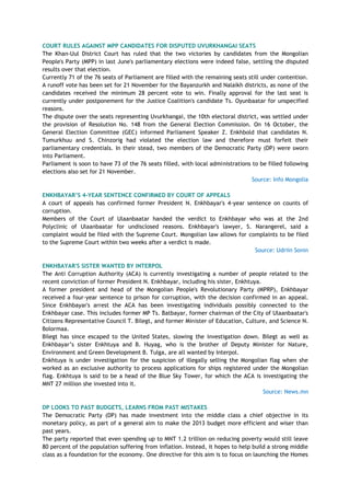 COURT RULES AGAINST MPP CANDIDATES FOR DISPUTED UVURKHANGAI SEATS
The Khan-Uul District Court has ruled that the two victories by candidates from the Mongolian
People's Party (MPP) in last June's parliamentary elections were indeed false, settling the disputed
results over that election.
Currently 71 of the 76 seats of Parliament are filled with the remaining seats still under contention.
A runoff vote has been set for 21 November for the Bayanzurkh and Nalaikh districts, as none of the
candidates received the minimum 28 percent vote to win. Finally approval for the last seat is
currently under postponement for the Justice Coalition's candidate Ts. Oyunbaatar for unspecified
reasons.
The dispute over the seats representing Uvurkhangai, the 10th electoral district, was settled under
the provision of Resolution No. 148 from the General Election Commission. On 16 October, the
General Election Committee (GEC) informed Parliament Speaker Z. Enkhbold that candidates N.
Tumurkhuu and S. Chinzorig had violated the election law and therefore must forfeit their
parliamentary credentials. In their stead, two members of the Democratic Party (DP) were sworn
into Parliament.
Parliament is soon to have 73 of the 76 seats filled, with local administrations to be filled following
elections also set for 21 November.
Source: Info Mongolia
ENKHBAYAR‟S 4-YEAR SENTENCE CONFIRMED BY COURT OF APPEALS
A court of appeals has confirmed former President N. Enkhbayar's 4-year sentence on counts of
corruption.
Members of the Court of Ulaanbaatar handed the verdict to Enkhbayar who was at the 2nd
Polyclinic of Ulaanbaatar for undisclosed reasons. Enkhbayar's lawyer, S. Narangerel, said a
complaint would be filed with the Supreme Court. Mongolian law allows for complaints to be filed
to the Supreme Court within two weeks after a verdict is made.
Source: Udriin Sonin
ENKHBAYAR'S SISTER WANTED BY INTERPOL
The Anti Corruption Authority (ACA) is currently investigating a number of people related to the
recent conviction of former President N. Enkhbayar, including his sister, Enkhtuya.
A former president and head of the Mongolian People's Revolutionary Party (MPRP), Enkhbayar
received a four-year sentence to prison for corruption, with the decision confirmed in an appeal.
Since Enkhbayar's arrest the ACA has been investigating individuals possibly connected to the
Enkhbayar case. This includes former MP Ts. Batbayar, former chairman of the City of Ulaanbaatar's
Citizens Representative Council T. Bilegt, and former Minister of Education, Culture, and Science N.
Bolormaa.
Bilegt has since escaped to the United States, slowing the investigation down. Bilegt as well as
Enkhbayar‘s sister Enkhtuya and B. Huyag, who is the brother of Deputy Minister for Nature,
Environment and Green Development B. Tulga, are all wanted by Interpol.
Enkhtuya is under investigation for the suspicion of illegally selling the Mongolian flag when she
worked as an exclusive authority to process applications for ships registered under the Mongolian
flag. Enkhtuya is said to be a head of the Blue Sky Tower, for which the ACA is investigating the
MNT 27 million she invested into it.
Source: News.mn
DP LOOKS TO PAST BUDGETS, LEARNS FROM PAST MISTAKES
The Democratic Party (DP) has made investment into the middle class a chief objective in its
monetary policy, as part of a general aim to make the 2013 budget more efficient and wiser than
past years.
The party reported that even spending up to MNT 1.2 trillion on reducing poverty would still leave
80 percent of the population suffering from inflation. Instead, it hopes to help build a strong middle
class as a foundation for the economy. One directive for this aim is to focus on launching the Homes
 