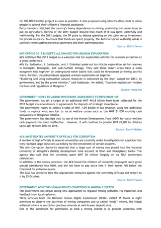 for 100,000 Families project as soon as possible. It also proposed using identification cards to allow
people to collect their children's financial assistance.
Party members criticized the country‘s heavy dependence on mining, preferring that more focus be
put on agriculture. Review of the 2011 budget showed that much of it was spent wastefully and
inefficiently. For the 2013 budget, the DP plans to debate spending on the state versus investment
for private interests. To ensure that funds are spent properly, the Anti Corruption Authority (ACA) is
currently investigating provincial governors and their administrations.
Source: Udriin Sonin
MPS OPPOSE 2013 BUDGET'S ALLOWANCE FOR URANIUM EXPLORATION
MPs criticized the 2013 budget as a welcome mat for exploration activity for uranium extraction at
a press conference.
MPs Ya. Sodbaatar, S. Ganbaatar, and J. Erdenbat spoke out to criticize exploration set for reserves
in Dundgobi, Dornogobi, and Gobi-Sumber Aimags. They said these desert areas have a weak
ecosystem held together by underground water basins that could be threatened by mining activity
there. Further, the policymakers opposed uranium exploration all together.
―Exploring and using radioactive natural resources is welcomed by the draft budget for 2013, by
government, and by the prime minister,‖ said Sodbaatar. He added, ―Uranium exploration violates
the laws and regulations of Mongolia.‖
Source: News.mn
GOVERNMENT HOPES TO AMEND INVESTMENT AGREEMENTS TO REPLENISH HDF
The government has set a target of an additional MNT 445.8 billion from taxes collected for the
2013 budget via amendments to agreements for deposits of strategic importance.
The government hopes to collect a total of MNT 7.09 billion in tax revenue, using the additional
funds to replace what was lost to social welfare causes such as the MNT 21,000 monthly cash
allowances to Mongolian citizens.
The government has decided that its use of the Human Development Fund (HDF) for social welfare
cash payments has been ineffective. However, it will continue to provide MNT 20,000 to children
up to age 18 from 2012 to 2016.
Source: Zuunii Medee
ACA INVESTIGATES UNIVERSITY OFFICIALS FOR CORRUPTION
A number of high officials at several universities are currently under investigation for suspicion that
they received large donations as bribery for the enrollment of certain students.
The Anti Corruption Authority reported that a large sum of money was placed into the National
University of Mongolia's (NUM's) development fund account at Khan and Khadgalamj banks. The
agency also said that the university spent MNT 50 million illegally on its 70th anniversary
celebration.
In addition to the money concerns, the ACA found the children of university employees were given
special admittance into NUM, and did not have to pay extra fees if their scores fell below the
threshold for entrance exams.
The ACA has vowed to take the appropriate measures against the university officials and report on
it by 25 October.
Source: Udriin Sonin
GOVERNMENT MONITORS HUMAN RIGHTS CONDITIONS IN MINERALS SECTOR
The government has begun taking new approaches to regulate mining activities via inspection and
feedback from local residents.
Three officials from the National Human Rights Commission (NHRC) visited 15 towns in eight
provinces to observe the activities of mining companies and so-called ―ninja‖ miners, the illegal
artisanal miners in search for precious minerals at well-known deposit sites.
One of the conditions for permission to hold a mining license is to provide consensus with
 