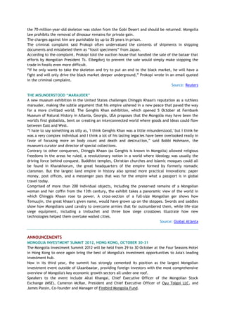 the 70-million-year-old skeleton was stolen from the Gobi Desert and should be returned. Mongolia
law prohibits the removal of dinosaur remains for private gain.
The charges against him are punishable by up to 35 years in prison.
The criminal complaint said Prokopi often undervalued the contents of shipments in shipping
documents and mislabeled them as ―fossil specimens‖ from Japan.
According to the complaint, Prokopi told the auction house that handled the sale of the bataar that
efforts by Mongolian President Ts. Elbegdorj to prevent the sale would simply make stopping the
trade in fossils even more difficult.
―If he only wants to take the skeleton and try to put an end to the black market, he will have a
fight and will only drive the black market deeper underground,‖ Prokopi wrote in an email quoted
in the criminal complaint.
Source: Reuters
THE MISUNDERSTOOD “MARAUDER”
A new museum exhibition in the United States challenges Chinggis Khaan's reputation as a ruthless
marauder, making the subtle argument that his empire ushered in a new peace that paved the way
for a more civilized world. The Genghis Khan exhibition, which opened 5 October at Fernbank
Museum of Natural History in Atlanta, Georgia, USA proposes that the Mongolia may have been the
world's first globalists, bent on creating an interconnected world where goods and ideas could flow
between East and West.
―I hate to say something as silly as, 'I think Genghis Khan was a little misunderstood,' but I think he
was a very complex individual and I think a lot of his lasting legacies have been overlooked really in
favor of focusing more on body count and death and destruction,‖ said Bobbi Hohmann, the
museum's curator and director of special collections.
Contrary to other conquerors, Chinggis Khaan (as Genghis is known in Mongolia) allowed religious
freedoms in the areas he ruled, a revolutionary notion in a world where ideology was usually the
driving force behind conquest. Buddhist temples, Christian churches and Islamic mosques could all
be found in Kharakhorum, the great headquarters of the empire formed by formerly nomadic
clansman. But the largest land empire in history also spread more practical innovations: paper
money, post offices, and a messenger pass that was for the empire what a passport is in global
travel today.
Comprised of more than 200 individual objects, including the preserved remains of a Mongolian
woman and her coffin from the 13th century, the exhibit takes a panoramic view of the world in
which Chinggis Khaan rose to power. A cross-section of a full-size Mongolian ger shows how
Temuujin, the great khaan's given name, would have grown up on the steppes. Swords and saddles
show how Mongolians used cavalry to overcome armies that far outnumbered them, while life-size
siege equipment, including a trebuchet and three bow siege crossbows illustrate how new
technologies helped them overtake walled cities.
Source: Global Atlanta
ANNOUNCEMENTS
MONGOLIA INVESTMENT SUMMIT 2012, HONG KONG, OCTOBER 30-31
The Mongolia Investment Summit 2012 will be held from 29 to 30 October at the Four Seasons Hotel
in Hong Kong to once again bring the best of Mongolia's investment opportunities to Asia's leading
investment hub.
Now in its third year, the summit has strongly cemented its position as the largest Mongolian
investment event outside of Ulaanbaatar, providing foreign investors with the most comprehensive
overview of Mongolia's key economic growth sectors all under one roof.
Speakers to the event include Altai Khangai, Chief Executive Officer of the Mongolian Stock
Exchange (MSE), Cameron McRae, President and Chief Executive Officer of Oyu Tolgoi LLC, and
James Passin, Co-founder and Manager of Firebird Mongolia Fund.
 