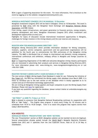BCM is again a Supporting Association for the event. For more information, find a brochure to the
event by logging on to the website: mongoliainvestmentsummit.com.
___________________________________________
MONGOLIA INVESTMENT CONGRESS 2012 IN SHANGHAI, 10 December
Mongolian Investment Congress 2012 will be held in Shanghai, China on 10 December. The event is
presented by BCM along with the Mongolian Stock Exchange and Mongolian National Mining
Association, and INBC Global.
From mining, export infrastructure, and power generation to financial services, energy projects,
property development and more, Mongolian Investment Congress 2012 offers investment and
development opportunities at every turn.
Highlights for topics of discussion include international investment opportunities in Mongolia,
challenges for foreign investors in the mining industry and the coal reserves and resources.
___________________________________________
REGISTER NOW FOR MONGOLIAN MINING DIRECTORY - 2013
Mongolian Mining Directory-2013 which provides information database for Mining companies,
investors, suppliers, service companies, government and non government organizations will be
published for the fourth year to commemorate the 90th anniversary of the Mongolian mining
industry. The MMD is distributed free of charge to international and domestic mining companies,
international conferences and exhibition, embassy offices in Mongolia and foreign countries to
investors.
BCM is a Supporting Organization of the MMD and welcomes Mongolian mining industry participants
who are interested in advertising their products and services in Mongolian Mining Directory-2013.
For more information please visit: www.mining.mn, www.mongolianminingdirectory.mn or call
+976-7011 5590.
___________________________________________
REGISTER FOR BCM‟S MINING SUPPLY CHAIN DATABASE AT NO COST
The new version of BCM‘s Mining Supply Chain Database is ready for use. Following the initiative of
Oyu Tolgoi LLC, the BCM has maintained the Mining supply chain database since March 2009. It is
honor to introduce you to the new version of the database which is totally upgraded as to its
content and use of information technology opportunities.
We are inviting all Mongolian mining suppliers and buyer companies to join the Mining Supply Chain
Database. Please visit here for registration.
If you have any questions regarding the database, please contact Undral at undral@bcmongolia.org
or 317027.
___________________________________________
“MM TODAY” on MNB-TV, Friday‟s at 19:10
BCM is pleased to announce that Mongolian National Broadcasting continues its cooperation with
BCM on ―MM Today‖. This English news program is aired every Friday for 10 minutes and is
scheduled from 19:10 to 19:20 tonight. Tune in to watch this program that reports stories from
today‘s BCM NewsWire.
BCM WEBSITES
MONGOLIAN WEBSITE „PRESENTATIONS‟ AND „NEWS‟ SECTIONS
The new ‗Presentations‘ section on BCM‘s Mongolian website can be reached via bcm.mn/itgeluud.
Several presentations already posted include the World Bank‘s Mongolia Quarterly Economic
Update–June 2012 and 11 speeches from the 2nd Coaltrans forum, held on 23 to 24 May in
Ulaanbaatar.
 