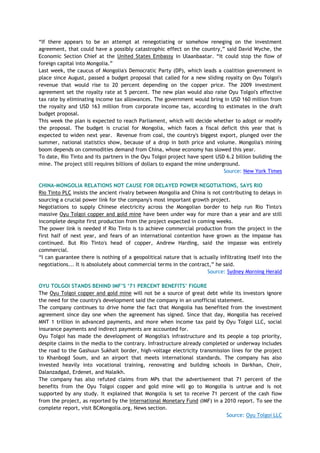 ―If there appears to be an attempt at renegotiating or somehow reneging on the investment
agreement, that could have a possibly catastrophic effect on the country,‖ said David Wyche, the
Economic Section Chief at the United States Embassy in Ulaanbaatar. ―It could stop the flow of
foreign capital into Mongolia.‖
Last week, the caucus of Mongolia's Democratic Party (DP), which leads a coalition government in
place since August, passed a budget proposal that called for a new sliding royalty on Oyu Tolgoi's
revenue that would rise to 20 percent depending on the copper price. The 2009 investment
agreement set the royalty rate at 5 percent. The new plan would also raise Oyu Tolgoi's effective
tax rate by eliminating income tax allowances. The government would bring in USD 160 million from
the royalty and USD 163 million from corporate income tax, according to estimates in the draft
budget proposal.
This week the plan is expected to reach Parliament, which will decide whether to adopt or modify
the proposal. The budget is crucial for Mongolia, which faces a fiscal deficit this year that is
expected to widen next year. Revenue from coal, the country's biggest export, plunged over the
summer, national statistics show, because of a drop in both price and volume. Mongolia's mining
boom depends on commodities demand from China, whose economy has slowed this year.
To date, Rio Tinto and its partners in the Oyu Tolgoi project have spent USD 6.2 billion building the
mine. The project still requires billions of dollars to expand the mine underground.
Source: New York Times
CHINA-MONGOLIA RELATIONS NOT CAUSE FOR DELAYED POWER NEGOTIATIONS, SAYS RIO
Rio Tinto PLC insists the ancient rivalry between Mongolia and China is not contributing to delays in
sourcing a crucial power link for the company's most important growth project.
Negotiations to supply Chinese electricity across the Mongolian border to help run Rio Tinto's
massive Oyu Tolgoi copper and gold mine have been under way for more than a year and are still
incomplete despite first production from the project expected in coming weeks.
The power link is needed if Rio Tinto is to achieve commercial production from the project in the
first half of next year, and fears of an international contention have grown as the impasse has
continued. But Rio Tinto's head of copper, Andrew Harding, said the impasse was entirely
commercial.
―I can guarantee there is nothing of a geopolitical nature that is actually infiltrating itself into the
negotiations... It is absolutely about commercial terms in the contract,‖ he said.
Source: Sydney Morning Herald
OYU TOLGOI STANDS BEHIND IMF‟S „71 PERCENT BENEFITS‟ FIGURE
The Oyu Tolgoi copper and gold mine will not be a source of great debt while its investors ignore
the need for the country's development said the company in an unofficial statement.
The company continues to drive home the fact that Mongolia has benefited from the investment
agreement since day one when the agreement has signed. Since that day, Mongolia has received
MNT 1 trillion in advanced payments, and more when income tax paid by Oyu Tolgoi LLC, social
insurance payments and indirect payments are accounted for.
Oyu Tolgoi has made the development of Mongolia's infrastructure and its people a top priority,
despite claims in the media to the contrary. Infrastructure already completed or underway includes
the road to the Gashuun Sukhait border, high-voltage electricity transmission lines for the project
to Khanbogd Soum, and an airport that meets international standards. The company has also
invested heavily into vocational training, renovating and building schools in Darkhan, Choir,
Dalanzadgad, Erdenet, and Nalaikh.
The company has also refuted claims from MPs that the advertisement that 71 percent of the
benefits from the Oyu Tolgoi copper and gold mine will go to Mongolia is untrue and is not
supported by any study. It explained that Mongolia is set to receive 71 percent of the cash flow
from the project, as reported by the International Monetary Fund (IMF) in a 2010 report. To see the
complete report, visit BCMongolia.org, News section.
Source: Oyu Tolgoi LLC
 