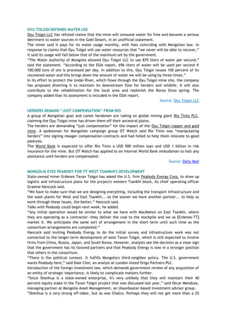 OYU TOLGOI DEFENDS WATER USE
Oyu Tolgoi LLC has refuted claims that the mine will consume water for free and become a serious
detriment to water sources in the Gobi Desert, in an unofficial statement.
The miner said it pays for its water usage monthly, with fees coinciding with Mongolian law. In
response to claims that Oyu Tolgoi will use water resources that ―we never will be able to recover,‖
it said its usage will fall below that of the maximum set by the government.
―The Water Authority of Mongolia allowed Oyu Tolgoi LLC to use 870 liters of water per second,‖
said the statement. ―According to the ESIA report, 696 liters of water will be used per second if
100,000 tons of ore is processed per day. In addition to this, Oyu Tolgoi reuses 100 percent of its
recovered water and this brings down the amount of water we will be using by three times.‖
In its effort to protect the Undai River, which flows through the Oyu Tolgoi mine site, the company
has proposed diverting it to maintain its downstream flow for herders and wildlife. It will also
contribute to the rehabilitation for the local area and replenish the Boroo Ovoo spring. The
company added that its assessment is included in the ESIA report.
Source: Oyu Tolgoi LLC
HERDERS DEMAND “JUST COMPENSATION” FROM RIO
A group of Mongolian goat and camel herdsmen are taking on global mining giant Rio Tinto PLC,
claiming the Oyu Tolgoi mine has driven them off their ancestral plains.
The herders are demanding ―just compensation‖ for the impact of the Oyu Tolgoi copper and gold
mine. A spokesman for Mongolian campaign group OT Watch said Rio Tinto was ―manipulating
herders‖ into signing meager compensation contracts and had failed to help them relocate to good
pastures.
The World Bank is expected to offer Rio Tinto a USD 900 million loan and USD 1 billion in risk
insurance for the mine. But OT Watch has applied to an internal World Bank ombudsman to halt any
assistance until herders are compensated.
Source: Daily Mail
MONGOLIA EYES PEABODY FOR TT WEST TSANKHI'S DEVELOPMENT
State-owned miner Erdenes Tavan Tolgoi has asked the U.S. firm Peabody Energy Corp. to draw up
logistic and infrastructure plans for the project's western Tsankhi block, its chief operating officer
Graeme Hancock said.
―We have to make sure that we are designing everything, including the transport infrastructure and
the wash plants for West and East Tsankhi... so the sooner we have another partner... to help us
work through these issues, the better,‖ Hancock said.
Talks with Peabody could begin next week, he added.
―Any initial operation would be similar to what we have with MacMahon on East Tsankhi, where
they are operating as a contractor—they deliver the coal to the stockpile and we as [Erdenes-TT]
market it. We anticipate the same sort of arrangement in the short term until such time as the
consortium arrangements are completed.‖
Hancock said inviting Peabody Energy to do the initial survey and infrastructure work was not
connected to the longer-term development of west Tavan Tolgoi, which is still expected to involve
firms from China, Russia, Japan, and South Korea. However, analysts see the decision as a clear sign
that the government has its favored partners and that Peabody Energy is now in a stronger position
that others in the consortium.
―There is the political context. It fulfills Mongolia's third-neighbor policy. The U.S. government
wants Peabody here,‖ said Dale Choi, an analyst at London-listed Origo Partners PLC.
Introduction of the foreign investment law, which demands government review of any acquisition of
an entity of strategic importance, is likely to complicate matters further.
―Since Shenhua is a state-owned enterprise, it's very unlikely that they will maintain their 40
percent equity stake in the Tavan Tolgoi project that was discussed last year,‖ said Oscar Mendoza,
managing partner at Mongolia Asset Management, an Ulaanbaatar-based investment advisor group.
―Shenhua is a very strong off-taker, but so was Chalco. Perhaps they will not get more than a 25
 