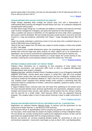 percent equity stake in the project, but they can still participate in the off-take because there is no
limit on who you sell your coal to.‖
Source: Reuters
COUGAR PARTNERS WITH HULAAN TO DEVELOP UCG INDUSTRY
Cougar Energy's expanding Asian strategy has become early fruit with a memorandum of
understanding (MoU) reaching with Mongolia-focused Hulaan Coal Corp. for a potential underground
coal gasification (UCG) project.
The MoU allows Cougar Energy Ltd. to undertake due diligence on Hulaan's coal resources and those
under its direct management in Mongolia, and assess their potential for UCG development.
―Once a suitable coal resource is identified, we will negotiate the terms under which a subsequent
UCG project could be developed. We have already discussed a broad outline of such terms and look
forward to a long and prosperous relationship with Hulaan,‖ Cougar Managing Director Rob Neil
said.
Cougar has already undertaken a preliminary review of two coal areas with a combined resource in
excess of 500 million tons of thermal coal.
―Much of this coal is deeper than 150 meters and, subject to further analysis, is likely to be suitable
for UCG,‖ Neil added.
If UCG is found to be a suitable development option, the resulting gas production could be used to
develop both small-and large-scale power projects for either regional use or for transmission to
Ulaanbaatar. Gas can also be converted into compressed synthetic natural gas for domestic use.
―This also has significant environmental benefits as it would replace the current burning of coal,
and help in reducing the current pollution problems around the capital city,‖ Neill said.
Source: Proactive Investors
PROPHECY DWINDLES DOWN SHORT LIST FOR EPC TENDER
Prophecy Power Generation LLC is conducting its final evaluation of three tenders from
engineering, procurement, and construction (EPC) firms to build its proposed 600-megawatt
Chandgana power plant project in Mongolia.
Prophecy Coal Corp. subsidiary Prophecy Power's Chandgana project is one of Mongolia's leading 600
megawatt mine-mouth, thermal power plant projects. In spring 2012, eight EPC firms accessed
Prophecy Power's project data room and conducted project site tours in Mongolia. Prophecy Power
received six tenders by the submission deadline of 1 May in the first round. For the second round in
July, Prophecy Power requested more detailed tenders which resulted in shortlisting three EPC
contractors based on completeness of tenders, construction capability, equipment quality, time for
deployment, and price.
In August Prophecy Power's technical team met with those firms qualifying for the second round.
The team discussed detailed owner technical specifications and requirements, Mongolian customs,
transport and insurance taxes, permits, labor policies, and the project time line. During a meeting
with the short-list for a tender holder, Chief Executive Officer John Lee negotiated financing
proposals. The company hopes to have at least partial financing in place to begin construction in
2013.
Source: Prophecy Coal Corp.
NEWCOM AND PARTNERS NEGOTIATE DETAILS FOR POWER PLANT NO. 5 CONSTRUCTION
Negotiations are underway between Newcom Group, its partners and the government for the
construction of Power Plant No. 5, said Newcom's chief executive.
Chief Executive Officer B. Byambasaikhan said his company and partners will raised USD 1.3 billion
for the project, which would make the project the largest unrelated to mining in Mongolian history.
The two parties are currently working hard to speed up the negotiations process, he said, and the
government has targeted October 2015 for energy production to begin.
Newcom and partners are currently preparing detailed designs for construction as well as an
environmental assessment. Construction could begin as early as March 2013, said Byambasaikhan.
 