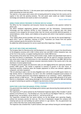Compared with Power Plant No. 3, the new power plant would generate three times as much energy
while consuming two times less water.
The need for a new power plant comes with increasing demand for energy from the country and its
capital in line with the growing economy. The new power plant would use modern European
technology and standards and would cut down on air pollution.
Source: Udriin Sonin
MOBILE PHONE SERVICE PROVIDERS TO PROVIDE NEW PAY SCHEME
The Office for Fair Competition and Consumer Interest has proposed a new payment method for
phone calls.
The OFCCI mediated negotiations between companies and the Information, Communications
Technology and Post Authority (ICTPA) to have companies offer a payment plan that allows
customers to be charged by the second rather than the minute and provide deferred payments. It
named Mobicom, Unitel, Skytel, and G-Mobile as the parties with which it had reached a consensus
for the plan.
―Four mobile phone service providers will move to a plan for call rates by the second beginning 1
March 2013,‖ said Ts. Jadambaa, chairman of ICTPA. ―Customers can choose from two options
where customers pay by the second or the minute.‖
He added that deferred payment for service would take effect beginning 1 October.
Source: Unuudur
BSB TO GET NEW STORE AND WAREHOUSE
The European Bank for Reconstruction and Development is continuing to support the diversification
of the Mongolian economy with a USD 4 million senior loan and USD 2 million mezzanine loan, one
of the first in the country, to support leading electronic retailer BSB Service.
The proceeds of the senior loan will be used to build a large, modern and specialized retail store in
the Khan Uul District in Ulaanbaatar. The mezzanine loan will be used for inventory financing of
new stores and to finish the construction of a new warehouse. According to the EBRD, BSB Services
offers the widest range of international consumer electronics brands in the country and is the sole
distributor of several global brands.
In Mongolia consumer goods and electronics sales are still lagging behind the rapid gross domestic
product (GDP) growth. The market is expected to continue its growth in the near future, as
improving economic conditions allow the broader population to afford new domestic appliances,
computers, and other equipment.
―We are planning to open a new six-story MegaMall store with an area of 6,000 square meters in a
high density district in Ulaanbaatar city and it will offer worldwide-recognized brand products of
furniture, consumer electronics and computer appliances to our customers,‖ said B. Jargalsaikhan,
general director of BSB Service. ―The new MegaMall store will expand BSB operations to all seven
districts to Ulaanbaatar, while taking advantage of the economy's fast growth for BSB and fulfilling
our goal of cementing our position as Mongolia's top electronics retailer.‖
Source: European Bank for Reconstruction and Development
INSPECTORS CLOSE FOUR SOD MONGOL PETROL STATIONS
City government has closed four Sod Mongol petrol stations upon discovering they lacked permits for
their operations.
The inspections of 51 petrol stations by the Professional Inspection Agency (PIA) included 11 petrol
stations run by Petrovis LLC, 7 by Shunkhlai LLC, 6 by Just Oil LLC,9 by Magnai Trade LLC, 14 by Sod
Mongol Group, two by Badral, one by JM Oil Co., and one by M-Oil Ltd.
The inspections revealed that four petrol stations run by Sod Mongol were operating illegally,
without the necessary permits for land use. The City of Ulaanbaatar charged the company with
violating land-use law and building two petrol stations in a ger district. The city government has
sent a notice that they must vacate those properties.
The inspection also revealed that 17 petrol stations were open without having yet received approval
 