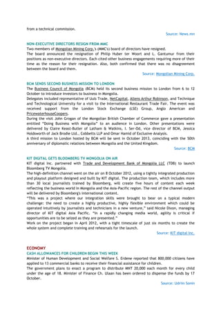 from a technical commission.
Source: News.mn
NON-EXECUTIVE DIRECTORS RESIGN FROM MMC
Two members of Mongolian Mining Corp.'s (MMC's) board of directors have resigned.
The board announced the resignation of Philip Huber ter Woort and L. Gantumur from their
positions as non-executive directors. Each cited other business engagements requiring more of their
time as the reason for their resignation. Also, both confirmed that there was no disagreement
between the board and them.
Source: Mongolian Mining Corp.
BCM SENDS SECOND BUSINESS MISSION TO LONDON
The Business Council of Mongolia (BCM) held its second business mission to London from 6 to 12
October to introduce investors to business in Mongolia.
Delegates included representative of Uuls Trade, NetCapital, Allens Arthur Robinson, and Technique
and Technological University for a visit to the International Restaurant Trade Fair. The event was
received support from the London Stock Exchange (LSE) Group, Anglo American and
PricewaterhouseCoopers.
During the visit John Grogan of the Mongolian British Chamber of Commerce gave a presentation
entitled ―Doing Business with Mongolia‖ to an audience in London. Other presentations were
delivered by Claire Keast-Butler of Latham & Watkins, I. Ser-Od, vice director of BCM, Jessica
Holdsworth of Jack Brodie Ltd., Cobbetts LLP and Omar Hamid of Exclusive Analysis.
A third mission to London hosted by BCM will be sent in October 2013, coinciding with the 50th
anniversary of diplomatic relations between Mongolia and the United Kingdom.
Source: BCM
KIT DIGITAL GETS BLOOMBERG TV MONGOLIA ON AIR
KIT digital Inc. partnered with Trade and Development Bank of Mongolia LLC (TDB) to launch
Bloomberg TV Mongolia.
The high-definition channel went on the air on 8 October 2012, using a tightly integrated production
and playout platform designed and built by KIT digital. The production team, which includes more
than 30 local journalists trained by Bloomberg, will create five hours of content each week
reflecting the business world in Mongolia and the Asia-Pacific region. The rest of the channel output
will be delivered by Bloomberg's international content.
―This was a project where our integration skills were brought to bear on a typical modern
challenge: the need to create a highly productive, highly flexible environment which could be
operated intuitively by journalists and technicians in a new venture,‖ said Nicole Dixon, managing
director of KIT digital Asia Pacific. ―In a rapidly changing media world, agility is critical if
opportunities are to be seized as they are presented.‖
Work on the project began in April 2012, with a tight timescale of just six months to create the
whole system and complete training and rehearsals for the launch.
Source: KIT digital Inc.
ECONOMY
CASH ALLOWANCES FOR CHILDREN BEGIN THIS WEEK
Minister of Human Development and Social Welfare S. Erdene reported that 800,000 citizens have
applied to 13 commercial banks to receive their financial assistance for children.
The government plans to enact a program to distribute MNT 20,000 each month for every child
under the age of 18. Minister of Finance Ch. Ulaan has been ordered to dispense the funds by 17
October.
Source: Udriin Sonin
 