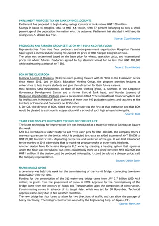 PARLIAMENT PROPOSES TAX ON BANK SAVINGS ACCOUNTS
Parliament has proposed to begin taxing savings accounts in banks above MNT 100 million.
Savings in banks in Mongolia total to MNT 4.6 trillion, with 97 percent belonging to only a small
percentage of the population. No matter what the outcome, Parliament has decided it will keep its
savings in U.S. dollars tax free.
Source: Zuunii Medee
PRODUCERS AND FARMERS GROUP SETTLE ON MNT 550 A KILO FOR FLOUR
Representatives from nine flour producers and non-government organization Mongolian Farmers
have signed a memorandum vowing not exceed the price of MNT 550 per kilogram of flour.
The price was determined based on the base price for wheat, operation costs, and international
prices for wheat futures. Producers agreed to buy standard wheat for no less than MNT 280,000
while maintaining a price of MNT 550.
Source: Zuuni Medee
BCM IN THE CLASSROOM
Business Council of Mongolia (BCM) has been pushing forward with its ‗BCM in the Classroom‘ series
since March 2012. Led by BCM‘s Education Working Group, the program provides lectures at
universities to help inspire students and give them direction for their future careers.
Most recently Saha Meyanathan, co-chair of BCM's working group, J. Unenbat of the Corporate
Governance Development Center and a former Central Bank head, and Mandar Jaywant of
Mongolian Opportunities Partners gave a presentation titled ―The International Financial System and
Its Implications in Mongolia‖ to an audience of more than 140 graduate students and teachers at the
Institute of Finance and Economics on 17 October.
I. Ser-Od, vice director of BCM, noted that the lecture was the first at that institution and that BCM
would be pleased to continue its cooperation with a school of such high esteem in Mongolia.
Source: BCM
TRADE FAIR DISPLAYS INNOVATIVE TECHNOLOGY FOR GER LIFE
The latest technology for improved ger life was introduced at a trade fair held at Sukhbaatar Square
this week.
GNT LLC introduced a water heater to suit ―five-wall‖ gers for MNT 330,000. The company offers a
one-year guarantee for the device, which is projected to create an added expense of MNT 30,000 to
MNT 70,000 to electric bills, depending on the size and insulation of the ger. It was first introduced
to the market in 2011 advertising that it would not produce smoke or other toxic inhalants.
Another device from Richcreate Mongolia LLC works by creating a heating system that operates
under the floor was introduced, but costs considerably more at a price between MNT 800,000 and
MNT 1 million. If the device could be produced in Mongolia, it could be sold at a cheaper price, said
the company representative.
Source: Udriin Sonin
NARNII BRIDGE OPENS
A ceremony was held this week for the commissioning of the Narnii Bridge, connecting downtown
Ulaanbaatar with the 19th.
Funding for the construction of the 262-meter-long bridge came from JPY 3.7 billion (USD 46.9
million) in grants from the government of Japan in 2009. Approval for the commissioning of the
bridge came from the Ministry of Roads and Transportation upon the completion of construction.
Commissioning comes in advance of its target date, which was set for 30 November. Technical
approval came early due to fair weather conditions.
The new bridge has four lanes to allow for two directions of traffic and can allow the passage of
heavy machinery. The bridge's construction was led by the Engineering Corp. of Japan (JFE).
Source: News.mn
 