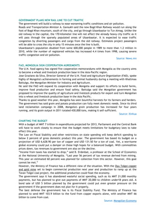 GOVERNMENT PLANS NEW RAIL LINE TO CUT TRAFFIC
The government will build a railway to ease worsening traffic conditions and air pollution.
Roads and Transportation Minister A. Gansukh said the new Bogd Khan Railway would run along the
foot of Bogd Khan mountain, south of the city, and go through Ulaanbaatar to Tuv Aimag. Unlike the
old railway in the capital, the 170-kilometer line will not affect the already heavy city traffic as it
will pass through the sparsely populated areas of Ulaanbaatar. It is expected to ease traffic
congestion by diverting passengers and cargo from the old railway. Estimates project passengers
will be able to cross the city in only 15 minutes once the line is built.
Ulaanbaatar's population doubled from some 600,000 people in 1989 to more than 1.2 million in
2010, while the number of registered vehicles has increased 4.4 times from 1998, causing severe
traffic congestion and air pollution.
Source: News.mn
FAO, MONGOLIA SIGN COOPERATION AGREEMENTS
The U.N. food agency has signed five cooperation memorandums with Mongolia as the country aims
to become a wheat and livestock production base in the Asia-Pacific region.
Jose Graziano da Silva, Director General of the U.N. Food and Agriculture Organization (FAO), spoke
highly of Mongolia's achievements in farming and animal husbandry during a meeting with Khaltmaa
Battulga, the Mongolian Minister for Industry and Agriculture.
He said the FAO will expand its cooperation with Mongolia and support its efforts to build farms,
improve food production and ensure food safety. Battulga said the Mongolian government has
proposed to improve the quality of agriculture and livestock products for export and turn Mongolian
into a wheat and livestock production base in the Asia Pacific.
Thanks to good weather this year, Mongolia has seen bountiful harvests for its farmers and herders.
The government has said grain and potato production can fully meet domestic needs. Since its third
land reclamation campaign in 2008, Mongolia's grain production has increased for four years
running, and its grain output in 2011 totaled 430,000 tons, making it self-sufficient.
Source: Xinhua
CHARTING THE BUDGET
With a budget of MNT 7 trillion in expenditures projected for 2013, Parliament and the Central Bank
will have to work closely to ensure that the budget meets limitations for budgetary laws to take
effect this year.
The Law on Fiscal Stability and other restrictions on state spending will keep deficit spending to
below 2 percent of gross domestic product this year. The government has based its budget on a
projection of USD 6,628.90 per ton of copper and USD 131.50 for a ton of coal. Yet, a worrisome
global economy could put a damper on these high hopes for a balanced budget. With commodities
prices down, tax revenues to government are also on the decline.
―Income from taxes has started to drop,‖ said B. Erdenbat, a professor at the School of Economics
at the National University of Mongolia. ―Last year 56 percent of tax revenue derived from mining.
This year an estimated 60 percent was planned for collection from this sector. However, this goal
cannot be met.‖
However, the Ministry of Finance has a different view of the situation. With the Oyu Tolgoi copper
and gold mine set to begin commercial production next year and production to ramp up at the
Tavan Tolgoi coal project, the additional production could float the economy.
The government says it has abandoned wasteful social spending, such as its MNT 21,000 monthly
payments, but has planned to give out payments of MNT 20,000 to children under18 years old. A
bond sale of USD 5 billion planned by the government could put even greater pressure on the
government if the government does not plan for it properly.
The best defense the government has is its Fiscal Stability Fund. The Ministry of Finance has
planned to send MNT 103.9 billion to the fund from copper exports alone, with another MNT 66
billion to come from coal.
Source: Mongolian Economy
 