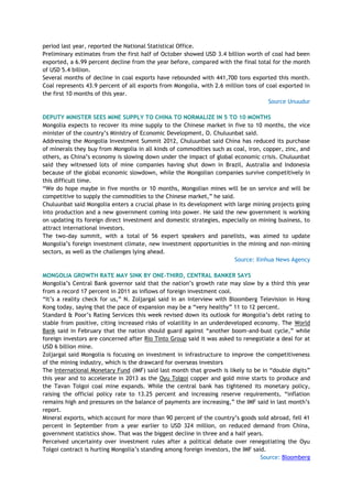 period last year, reported the National Statistical Office.
Preliminary estimates from the first half of October showed USD 3.4 billion worth of coal had been
exported, a 6.99 percent decline from the year before, compared with the final total for the month
of USD 5.4 billion.
Several months of decline in coal exports have rebounded with 441,700 tons exported this month.
Coal represents 43.9 percent of all exports from Mongolia, with 2.6 million tons of coal exported in
the first 10 months of this year.
Source Unuudur
DEPUTY MINISTER SEES MINE SUPPLY TO CHINA TO NORMALIZE IN 5 TO 10 MONTHS
Mongolia expects to recover its mine supply to the Chinese market in five to 10 months, the vice
minister of the country‘s Ministry of Economic Development, O. Chuluunbat said.
Addressing the Mongolia Investment Summit 2012, Chuluunbat said China has reduced its purchase
of minerals they buy from Mongolia in all kinds of commodities such as coal, iron, copper, zinc, and
others, as China‘s economy is slowing down under the impact of global economic crisis. Chuluunbat
said they witnessed lots of mine companies having shut down in Brazil, Australia and Indonesia
because of the global economic slowdown, while the Mongolian companies survive competitively in
this difficult time.
―We do hope maybe in five months or 10 months, Mongolian mines will be on service and will be
competitive to supply the commodities to the Chinese market,‖ he said.
Chuluunbat said Mongolia enters a crucial phase in its development with large mining projects going
into production and a new government coming into power. He said the new government is working
on updating its foreign direct investment and domestic strategies, especially on mining business, to
attract international investors.
The two-day summit, with a total of 56 expert speakers and panelists, was aimed to update
Mongolia‘s foreign investment climate, new investment opportunities in the mining and non-mining
sectors, as well as the challenges lying ahead.
Source: Xinhua News Agency
MONGOLIA GROWTH RATE MAY SINK BY ONE-THIRD, CENTRAL BANKER SAYS
Mongolia‘s Central Bank governor said that the nation‘s growth rate may slow by a third this year
from a record 17 percent in 2011 as inflows of foreign investment cool.
―It‘s a reality check for us,‖ N. Zoljargal said in an interview with Bloomberg Television in Hong
Kong today, saying that the pace of expansion may be a ―very healthy‖ 11 to 12 percent.
Standard & Poor‘s Rating Services this week revised down its outlook for Mongolia‘s debt rating to
stable from positive, citing increased risks of volatility in an underdeveloped economy. The World
Bank said in February that the nation should guard against ―another boom-and-bust cycle,‖ while
foreign investors are concerned after Rio Tinto Group said it was asked to renegotiate a deal for at
USD 6 billion mine.
Zoljargal said Mongolia is focusing on investment in infrastructure to improve the competitiveness
of the mining industry, which is the drawcard for overseas investors
The International Monetary Fund (IMF) said last month that growth is likely to be in ―double digits‖
this year and to accelerate in 2013 as the Oyu Tolgoi copper and gold mine starts to produce and
the Tavan Tolgoi coal mine expands. While the central bank has tightened its monetary policy,
raising the official policy rate to 13.25 percent and increasing reserve requirements, ―inflation
remains high and pressures on the balance of payments are increasing,‖ the IMF said in last month‘s
report.
Mineral exports, which account for more than 90 percent of the country‘s goods sold abroad, fell 41
percent in September from a year earlier to USD 324 million, on reduced demand from China,
government statistics show. That was the biggest decline in three and a half years.
Perceived uncertainty over investment rules after a political debate over renegotiating the Oyu
Tolgoi contract is hurting Mongolia‘s standing among foreign investors, the IMF said.
Source: Bloomberg
 