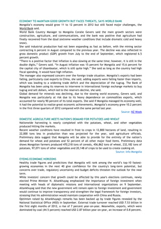 ECONOMY TO MAINTAIN GOOD GROWTH BUT FACES THREATS, SAYS WORLD BANK
Mongolia‘s economy would grow 11 to 12 percent in 2012 but still faced major challenges, the
World Bank said.
World Bank Country Manager to Mongolia Coralie Gevers said the main growth sectors were
construction, agriculture, and communications, and the bank was positive that agriculture had
finally recovered from the dzud (extreme weather conditions that include dramatic cold and heavy
snow).
She said industrial production had not been expanding as fast as before, with the mining sector
contracting 6 percent in August compared to the previous year. The decline was also reflected in
gross domestic product (GDP) growth from July to the end of September, which registered 6.5
percent growth.
―There is a positive factor that inflation is also slowing at the same time; however, it is still in the
double digits,‖ Gevers said. ―In August inflation was 15 percent for Mongolia and 15.6 percent for
the capital city of Ulaanbaatar, which is still quite high.‖ She said as long as the country had high
fiscal spending, it would have high inflation.
The manager also expressed concern over the foreign trade situation. Mongolia‘s exports had been
falling, particularly coal exports to China, she said, adding exports were falling faster than imports,
which was leading to a widening trade deficit and the depreciation of the tugrug. The Bank of
Mongolia has been using its reserves to intervene in international foreign exchange markets to buy
tugrug and sell dollars, which led to the reserve's decline, she said.
Global demand for minerals was declining, due to the slowing world economy, Gevers said, and
Mongolia was particularly at risk due to its heavy dependence on commodities exports, which
accounted for nearly 90 percent of its total exports. She said if Mongolia managed its economy well,
it had the potential to realize great economic achievements. Mongolia‘s economy grew 10.2 percent
in the first three quarters of 2012 compared with the same period last year.
Source: NZ Week
DOMESTIC AGRICULTURE MEETS NATION'S DEMAND FOR POTATOES AND WHEAT
Nationwide harvesting is nearly completed with the potatoes, wheat, and other vegetables
produced hitting the markets.
Recent weather conditions have resulted in frost to crops in 12,800 hectares of land, resulting in
22,000 tons less in production than was projected for the year, said agriculture officials.
Preliminary data suggest that Mongolia will be able to provide for the entirety of the nation‘s
demand for wheat and potatoes and 52 percent of all other major food items. Preliminary data
shows Mongolian farmers produced 470,218 tons of cereals, 456,862 tons of wheat, 232,182 tons of
potatoes, 97,071 tons of other vegetables and 20,148 of crops to be used to create cooking oil.
Source: Info Mongolia
EYEING ECONOMIC HORIZONS
Healthy trade figures and predictions that Mongolia will rank among the world‘s top-10 fastest-
growing economies in the next 40 give confidence for the country's long-term potential, but
concerns over trade, regulatory uncertainty and budget deficits threaten the outlook for the near
term.
While investors' concern that growth could be affected by this year's elections continues, newly
elected Prime Minister N. Altankhuyag emphasized the importance of foreign investment when
meeting with heads of diplomatic missions and international organizations on 9 September.
Altankhuyag said that the new government will remain open to foreign investment and government
would continue to improve transparency and strengthen the legal framework for foreign investors,
stressing that his administration would maintain cooperation with China and Russia.
Optimism raised by Altankhuyag's remarks has been backed up by trade figures revealed by the
National Statistical Office (NSO) in September. External trade turnover reached USD 7.53 billion in
the first eight months of 2012, a rise of 7 percent year-on-year. Meanwhile, exports, which were
dominated by coal (44.5 percent) reached USD 2.87 billion year-on-year, an increase of 0.8 percent.
 