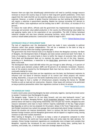 However there are signs that Altankhuyag's administration will need to carefully manage resource
revenues to ensure the country stays on track to meet long-term growth predictions. Critics have
argued that the trade shortfall can be eased by adding value to mineral resources before they are
exported. However, a number of global financial institutions say that tackling the budget deficit
will require a reduction in government spending. Despite tax revenue increasing 18.7 percent to
MNT 437.5 billion, total expenditure and net lending rose to MNT 1.05 trillion, an increase of 41.6
percent.
To reduce the trade deficit, officials said the government has implemented several measures to
encourage and promote value-added production in the country by differentiating value-added tax
and applying royalty rates to the exportation of raw commodities. The USD 10 billion Sainshand
industrial complex will also have minerals processing facilities, which should help improve the
country's valued-added production. Construction is slated to begin in 2013.
Source: Oxford Business Group
GOVERNANCE WEAK AT DEVELOPMENT BANK
The lack of regulations over the development bank has made it more vulnerable to political
influence rather than greater independence. This will be a weakness to the bank as long as
government controls where the funding it generates goes.
The government has three financial tools at its disposal to direct the Mongolian economy: the Bank
of Mongolia, the Development Bank of Mongolia and state-owned commercial bank Toriin Bank. In
times of emergency, the central banks is there to buffer the impact of economic falls, while the
Toriin Bank and Development Bank act to maintain the peace the rest of the time. However,
according to N. Munkhnasan, a researcher at the World Bank, governance over the Development
Bank is still weak.
The Development Bank raised USD 600 million this year through its debt offerings, or 6 percent of
the country's gross domestic product (GDP) and 50 percent of all domestic investment. However,
none of the projects enacted by the Development Bank have had any returns, which will have it
continually looking for more.
Munkhnasan pointed out that there are few regulations over the bank, but Parliament maintains its
influence over itss board of directors because of its control over which projects will receive
funding. Meanwhile, a vacuum over the bank's leadership exists as it currently has no head figure.
The bank hopes to fund a number of infrastructure projects including the Homes for 100,000
Families as well as road and rail construction. However, these issues will continue to be politicized
as long as political personalties rather than regulations continue to direct its actions.
Source: Mongolian Economy
THE MONGOLIAN TANGO
It seems recent press concerning Mongolia has been universally negative, leaving the private sector
to wonder if investors have fled Mongolia for good.
The Mongolia tango, ―known for its two steps forward, and one step backwards moves,‖ per
Christopher de Gruben, Managing Partner, M.A.D Investment Solutions, raises the question if the
political dance will lead to a long-lasting relationship. Over the past four months, Mongolia has seen
resource nationalism come back to haunt indirect majority stakeholder of the Oyu Tolgoi project
Rio Tinto PLC as well as new tax proposals for the project, delays in the Tavan Tolgoi project, and a
new foreign investment law rushed into passage that could potentially derail foreign investment.
Should the situation not improve dramatically, there is a serious risk that the precarious balance
between foreign investors and the Mongolian government will be tipped in a negative swing, leaving
investors to take their wallets elsewhere.
When looking at Mongolia, it is important to keep a sense of perspective compared to other
countries. Politicians the world over have populist ideas and rarely make the right decisions. For
example, China's foreign investment regulations are considerably more stringent and unstable than
Mongolia's. Australia has introduced its own controversial new mining taxes, pushing back its
economy, and Canada, too, is hesitant to hand over strategic deposits to China.
 