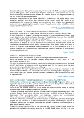 Mongolia still has the best-performing economy in the world with 11.9 percent gross domestic
product (GDP) growth. There is little doubt Mongolia's economy is a roller coaster ride and will
remain that way for the next couple of decades. It is time for investors and the government to lay
the first foundations of a real relationship.
Investment opportunities in real estate, agriculture, infrastructure, the mining supply chain,
education, auditing, construction, and renewable energy remain intact. 2013 could be an
exceptional year for investment in Mongolia with economic slow down weighing down opportunities
elsewhere. It is an opportunity that could be wasted if Mongolia cannot build a united front with a
stable regime for foreign investors.
Source: M.A.D. Investment Solutions
MONGOLIA AMONG TOP FIVE COUNTRIES EXPERIENCING DESERTIFICATION
Mongolia has joined the list of the world‘s top five countries suffering most from desertification.
In 2004, 90 percent of Mongolia‘s landmass was reported as threatened by desertification. More
recent data from the Anti-desertification Convention‘s Drought Index, however, shows that 72.5
percent of Mongolia‘s land has already experienced its effects.
The report identified global warming and human activities as the two main causes for
desertification in Mongolia. It said the depletion of natural resources, rapid economic growth and
urbanization were all factors that can lead to climate change. While climate change could result in
as much as 20 percent more vegetation in East and Southeast Asia, it could reduce up it by up to 30
percent in Central Asia. This could result in eventual food insecurity, especially in countries with
dramatic population growth.
Source: Unuudur
MONGOLIA RANKS 59TH ON PROSPERITY INDEX
Mongolia was ranked 59th out of 144 countries on the Legatum Institute‘s Prosperity Index.
Among the criterion laid out in the report, Mongolia ranked highest for ―Social Capital‖ at 33 and
worst for the economy at 98th.
The index incorporates tradition economic measures of prosperity with measurements of wellbeing
and life satisfaction. It strives to provide an empirical basis for the intuitive sense that true
prosperity is a complex blend of income and wellbeing.
Key findings from this year‘s report include that both prosperity and safety and security are on the
decline worldwide while the East continues to climb the rungs. It also highlighted the progress of so
called ―Asian Tiger Cubs‖ Vietnam, Thailand, Indonesia, and Malaysia, who are nipping on the heels
of regional leaders.
Source: Legatum Institute
CAREC NATIONS AGREE TO DIRECT USD 23 BILLION FOR REGIONAL TRANSPORTATION
Ministers of the ten Central Asia Regional Economic Cooperation (CAREC) Programme Nations have
agreed to implement more than USD 23 billion in new regional transportation infrastructure
projects, the Asian Development Bank (ADB) reported this week.
The ADB said the program would also include energy and trade initiatives, aimed at creating
seamless connectivity and greater prosperity in the region.
―Regional cooperation is essential to promote inclusive and environmental sustainable growth,‖ ADB
president Haruhiko Kuroda said in a keynote address to the 11th CAREC Ministerial Conference in
Ulaanbaatar. ―Poor connectivity arising from inadequate transport and communications
infrastructure can impede trade expansion and investment attraction,‖
The Wuhan Action Plan, unveiled at the ministers' meeting on Wednesday, prioritizes 68 transport
projects that will contribute to six major corridors linking the ports in eastern People's Republic of
China with the Caucasus and beyond, and connecting northern Kazakhstan to the trading hubs in
Karachi and Gwadar in Pakistan.
This will be complemented by efforts to improve border and customs services to allow people and
goods to move easily between nations, according to the ADB. CAREC nations will also try to raise
 