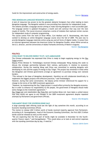 funds for the improvement and construction of energy assets.
Source: Bernama
FREE MONGOLIAN LANGUAGE RESOURCES AVAILABLE
A lack of resources has proven to be the greatest obstacle foreigners face when looking to learn
Mongolian language. The Mongolist website is now providing free materials for independent study.
The website provides a language section aiming to make learning Mongolian a more accessible goal.
The language section is updated throughout a month and will continue that way over the next
couple of months. The course structure comprises a series of modules that replicate similar courses
for independent study of computer programming.
The course comes from the work of Brian White, Curt Madison and D. Narantsetseg, who have
worked to develop an online Mongolian language course since the fall of 2009. The plan was to
provide Mongolian language materials online using any and all forms of digital media. It comes from
an informal agreement between the American Center for Mongolian Studies, where White served as
the U.S. director, and the Universities of Alaska Fairbanks University of Maine in Augusta.
Source: The Mongolist
POLITICS
CHINA READY TO DELIVER ENERGY TO OT, SAYS AMBASSADOR
The Chinese ambassador has expressed that China is ready to begin supplying energy to the Oyu
Tolgoi project.
Deputy Prime Minister D. Terbishdagva received Chinese Ambassador Wang Xialong this week to
discuss the strategic partnership between their nations, particularly in relation to economic
collaboration. During the meeting Wang said China was committed to assisting Mongolia with
developing its rails and the supply of energy to Oyu Tolgoi. The project has remained in limbo while
the Mongolian and Chinese governments arrange an agreement to purchase energy over national
borders.
―The railroad is the base of Mongolian development, therefore we will collaborate beneficially to
implement the biggest projects with effective practices,‖ said Terbishdagva.
However, during that same conversation, the deputy prime minister referenced his support for a
change to the terms of the 2009 investment agreement.
―However, by implementing the Oyu Tolgoi project it would affect primarily the Mongolia economy.
But in order to enhance its responsibility to the people, the government of Mongolia should make
some changes to the investment agreement.‖
Oyu Tolgoi LLC and stakeholders Rio Tinto PLC and Ivanhoe Mines Ltd. have taken a united stance
that they would not agree to any changes in the 2009 investment agreement despite repeated
attempts by Parliament and government officials.
Source: Info Mongolia
PARLIAMENT READY FOR SOVEREIGN BOND SALE
A large sovereign debt offering could see the light of day sometime this month, according to an
Economic Standing Committee official.
The motion to release USD 5 billion worth of bonds received majority approval from Parliament.
According to B. Garangaibaatar, head of the Economic Standing Committee, the first USD1.5 billion
bonds could be released as early as this month.
‖We are expecting that the first part of bonds might be available in November for the fourth-
quarter finance report,‖ said Garagaibaatar. ―This would allow us to look at and control expenses
with the standing committee day by day, if need be.‖
Source: Udriin Sonin
 