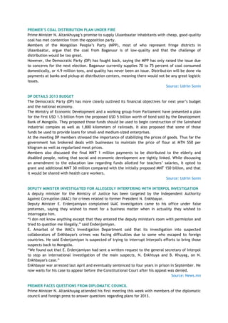 PREMIER‟S COAL DISTRIBUTION PLAN UNDER FIRE
Prime Minister N. Altankhuyag‘s promise to supply Ulaanbaatar inhabitants with cheap, good-quality
coal has met contention from the opposition party.
Members of the Mongolian People‘s Party (MPP), most of who represent fringe districts in
Ulaanbaatar, argue that the coal from Baganuur is of low-quality and that the challenge of
distribution would be too great.
However, the Democratic Party (DP) has fought back, saying the MPP has only raised the issue due
to concerns for the next election. Baganuur currently supplies 70 to 75 percent of coal consumed
domestically, or 4.9 million tons, and quality has never been an issue. Distribution will be done via
payments at banks and pickup at distribution centers, meaning there would not be any great logistic
issues.
Source: Udriin Sonin
DP DETAILS 2013 BUDGET
The Democratic Party (DP) has more clearly outlined its financial objectives for next year‘s budget
and the national economy.
The Ministry of Economic Development and a working group from Parliament have presented a plan
for the first USD 1.5 billion from the proposed USD 5 billion worth of bond sold by the Development
Bank of Mongolia. They proposed those funds should be used to begin construction of the Sainshand
industrial complex as well as 1,800 kilometers of railroads. It also proposed that some of those
funds be used to provide loans for small-and medium-sized enterprises.
At the meeting DP members stressed the importance of stabilizing the prices of goods. Thus far the
government has brokered deals with businesses to maintain the price of flour at MTN 550 per
kilogram as well as regularized meat prices.
Members also discussed the final MNT 1 million payments to be distributed to the elderly and
disabled people, noting that social and economic development are tightly linked. While discussing
an amendment to the education law regarding funds allotted for teachers‘ salaries, it opted to
grant and additional MNT 30 million compared with the initially proposed MNT 150 billion, and that
it would be shared with health care workers.
Source: Udriin Sonin
DEPUTY MINISTER INVESTIGATED FOR ALLEGEDLY INTERFERING WITH INTERPOL INVESTIGATION
A deputy minister for the Ministry of Justice has been targeted by the Independent Authority
Against Corruption (IAAC) for crimes related to former President N. Enkhbayar.
Deputy Minister E. Erdenjamiyan complained IAAC investigators came to his office under false
pretenses, saying they wished to meet for a business matter when in actuality they wished to
interrogate him.
―I don not know anything except that they entered the deputy minister's room with permission and
tried to question me illegally,‖ said Endenjamiyan.
E. Amarbat of the IAAC's Investigation Department said that its investigation into suspected
collaborators of Enkhbayar's crimes was facing difficulties due to some who escaped to foreign
countries. He said Erdenjamiyan is suspected of trying to interrupt Interpol's efforts to bring those
suspects back to Mongolia.
―We found out that E. Erdenjamiyan had sent a written request to the general secretary of Interpol
to stop an international investigation of the main suspects, N. Enkhtuya and B. Khuyag, on N.
Enkhbayar's case.‖
Enkhbayar war arrested last April and eventually sentenced to four years in prison in September. He
now waits for his case to appear before the Constitutional Court after his appeal was denied.
Source: News.mn
PREMIER FACES QUESTIONS FROM DIPLOMATIC COUNCIL
Prime Minister N. Altankhuyag attended his first meeting this week with members of the diplomatic
council and foreign press to answer questions regarding plans for 2013.
 