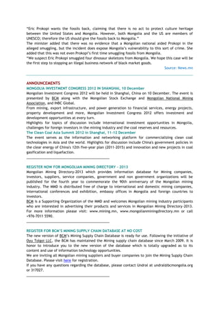 ―Eric Prokopi wants the fossils back, claiming that there is no act to protect culture heritage
between the United States and Mongolia. However, both Mongolia and the US are members of
UNESCO; therefore the US should give the fossils back to Mongolia.‖
The minister added that there was no evidence that a Mongolian national aided Prokopi in the
alleged smuggling, but the incident does expose Mongolia‘s vulnerability to this sort of crime. She
added that this was not even Prokopi‘s first time smuggling fossils from Mongolia.
―We suspect Eric Prokopi smuggled four dinosaur skeletons from Mongolia. We hope this case will be
the first step to stopping an illegal business network of black market goods.
Source: News.mn
ANNOUNCEMENTS
MONGOLIA INVESTMENT CONGRESS 2012 IN SHANGHAI, 10 December
Mongolian Investment Congress 2012 will be held in Shanghai, China on 10 December. The event is
presented by BCM along with the Mongolian Stock Exchange and Mongolian National Mining
Association, and INBC Global.
From mining, export infrastructure, and power generation to financial services, energy projects,
property development and more, Mongolian Investment Congress 2012 offers investment and
development opportunities at every turn.
Highlights for topics of discussion include international investment opportunities in Mongolia,
challenges for foreign investors in the mining industry and the coal reserves and resources.
The Clean Coal Asia Summit 2012 in Shanghai, 11-12 December
The event serves as the information and networking platform for commercializing clean coal
technologies in Asia and the world. Highlights for discussion include China's government policies in
the clear energy of China's 12th five-year plan (2011-2015) and innovation and new projects in coal
gasification and liquefaction.
___________________________________________
REGISTER NOW FOR MONGOLIAN MINING DIRECTORY - 2013
Mongolian Mining Directory-2013 which provides information database for Mining companies,
investors, suppliers, service companies, government and non government organizations will be
published for the fourth year to commemorate the 90th anniversary of the Mongolian mining
industry. The MMD is distributed free of charge to international and domestic mining companies,
international conferences and exhibition, embassy offices in Mongolia and foreign countries to
investors.
BCM is a Supporting Organization of the MMD and welcomes Mongolian mining industry participants
who are interested in advertising their products and services in Mongolian Mining Directory-2013.
For more information please visit: www.mining.mn, www.mongolianminingdirectory.mn or call
+976-7011 5590.
___________________________________________
REGISTER FOR BCM‟S MINING SUPPLY CHAIN DATABASE AT NO COST
The new version of BCM‘s Mining Supply Chain Database is ready for use. Following the initiative of
Oyu Tolgoi LLC, the BCM has maintained the Mining supply chain database since March 2009. It is
honor to introduce you to the new version of the database which is totally upgraded as to its
content and use of information technology opportunities.
We are inviting all Mongolian mining suppliers and buyer companies to join the Mining Supply Chain
Database. Please visit here for registration.
If you have any questions regarding the database, please contact Undral at undral@bcmongolia.org
or 317027.
___________________________________________
 