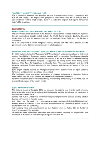 “MM TODAY” on MNB-TV, Friday‟s at 19:15
BCM is pleased to announce that Mongolian National Broadcasting continues its cooperation with
BCM on ―MM Today‖. This English news program is aired every Friday for 10 minutes and is
scheduled from 19:15 to 19:25 tonight. Tune in to watch this program that reports stories from
today‘s BCM NewsWire.
BCM WEBSITES
MONGOLIAN WEBSITE „PRESENTATIONS‟ AND „NEWS‟ SECTIONS
The new ‗Presentations‘ section on BCM‘s Mongolian website can be reached via bcm.mn/itgeluud.
Several presentations already posted include the World Bank‘s Mongolia Quarterly Economic
Update–June 2012 and 11 speeches from the 2nd Coaltrans forum, held on 23 to 24 May in
Ulaanbaatar.
As a key component of BCM‘s Mongolian website, articles from the ‗News‘ section and the
government website Open-Government.mn are regularly updated.
___________________________________________
ENGLISH WEBSITE 'PRESENTATIONS', 'MONGOLIA REPORTS' AND „MONGOLIAN BUSINESS NEWS‟
On BCM‘s English website, the ―Resources‖ and ―Presentations‖ sections are available to find recent
postings from BCM‘s 24 September monthly meeting and 9 presentations from Discover Mongolia
2012. The ―Mongolia Reports‖ section includes THE FISCAL REGIME FOR MINING—AWAY FORWARD by
IMF Fiscal Affairs Department; Mongolia- A supplement to Mining Journal from Mining Journal
October, 2012; Taxes for Expatriates in Mongolia from PricewaterhouseCoopers and the 2012
Mongolia Investment Climate Statement by the Economic and Commercial Section of the U.S.
Embassy.
BCM's English website includes the ―Mongolia Business News‖ section where the Open Letter to
Parliament and Government is available for download.
BCM continuously posts news stories and analysis of relevance to Mongolia at ‗Mongolian Business
News‖ before they are all put together each week for Friday's weekly NewsWire.
NewsWire will continue to be issued each Friday, incorporating items already on the home page for
a consolidated account of the week‘s events.
___________________________________________
SOCIAL NETWORK WITH BCM
The Business Council of Mongolia (BCM) has expanded its reach to your favorite social networks.
Keep up to date on the latest business deals in Mongolia and how the climate for investment is
improving each day with BCM.
Connect with BCM on Linked-in to join the diverse group of professional contacts creating a better
business environment in Mongolia today.
Add BCM on Facebook at http://www.facebook.com/pages/THE-BUSINESS-COUNCIL-OF-
MONGOLIA/129826330435540 to read the latest announcements and comment on events carried in
the NewsWire with the community.
Hear breaking news and announcements as they happen when you follow BCM on Twitter at
http://twitter.com/#!/bcMongolia.
Of course for news information, interviews, and announcements regarding our organization, visit
the official BCM website at www.bcmongolia.org and www.bcm.mn.
 