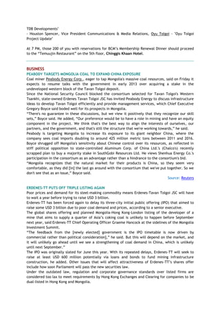 TDB Developments"
- Houston Spencer, Vice President Communications & Media Relations, Oyu Tolgoi - "Oyu Tolgoi
Project Update"
At 7 PM, those 200 of you with reservations for BCM‘s Membership Renewal Dinner should proceed
to the ―Temuujin Restaurant‖ on the 5th floor, Chinggis Khaan Hotel.
BUSINESS
PEABODY TARGETS MONGOLIA COAL TO EXPAND CHINA EXPOSURE
Coal miner Peabody Energy Corp., eager to tap Mongolia's massive coal resources, said on Friday it
expects to resume talks with the government in early 2013 over acquiring a stake in the
undeveloped western block of the Tavan Tolgoi deposit.
Since the National Security Council blocked the consortium selected for Tavan Tolgoi's Western
Tsankhi, state-owned Erdenes Tavan Tolgoi JSC has invited Peabody Energy to discuss infrastructure
ideas to develop Tavan Tolgoi efficiently and provide management services, which Chief Executive
Gregory Boyce said boded well for its prospects in Mongolia.
―There's no guarantee in these discussions, but we view it positively that they recognize our skill
sets,‖ Boyce said. He added, ―Our preference would be to have a role in mining and have an equity
component in the project. We think that's the best way to align the interests of ourselves, our
partners, and the government, and that's still the structure that we're working towards,‖ he said.
Peabody is targeting Mongolia to increase its exposure to its giant neighbor China, where the
company sees coal imports doubling to around 425 million metric tons between 2011 and 2016.
Boyce shrugged off Mongolia's sensitivity about Chinese control over its resources, as reflected in
stiff political opposition to state-controlled Aluminum Corp. of China Ltd.'s (Chalco's) recently
scrapped plan to buy a majority stake in SouthGobi Resources Ltd. He views Shenhua Energy Co.'s
participation in the consortium as an advantage rather than a hindrance to the consortium's bid.
―Mongolia recognizes that the natural market for their products is China, so they seem very
comfortable, as they did [in] the last go around with the consortium that we've put together. So we
don't see that as an issue,‖ Boyce said.
Source: Reuters
ERDENES-TT PUTS OFF TRIPLE LISTING AGAIN
Poor prices and demand for its steel-making commodity means Erdenes-Tavan Tolgoi JSC will have
to wait a year before trying to raise USD 3 billion.
Erdenes-TT has been forced again to delay its three-city initial public offering (IPO) that aimed to
raise some USD 3 billion due to poor coal demand and prices, according to a senior executive.
The global shares offering and planned Mongolia-Hong Kong-London listing of the developer of a
mine that aims to supply a quarter of Asia‘s coking coal is unlikely to happen before September
next year, said Erdenes-TT Chief Operating Officer Graeme Hancock at the sidelines of the Mongolia
Investment Summit.
―The feedback from the [newly elected] government is the IPO timetable is now driven by
commercial rather than political consideration],‖ he said. But this will depend on the market, and
it will unlikely go ahead until we see a strengthening of coal demand in China, which is unlikely
until next September.‖
The IPO was originally slated for June this year. With its repeated delays, Erdenes-TT will seek to
raise at least USD 600 million potentially via loans and bonds to fund mining infrastructure
construction, he added. Other issues that will affect attractiveness of Erdenes-TT‘s shares offer
include how soon Parliament will pass the new securities law.
Under the outdated law, regulation and corporate governance standards over listed firms are
considered too lax to meet requirements by Hong Kong Exchanges and Clearing for companies to be
dual-listed in Hong Kong and Mongolia.
 
