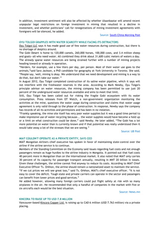 In addition, investment sentiment will also be affected by whether Ulaanbaatar will amend recent
unpopular legal restrictions on foreign investment in mining that resulted in a decline in
investment, and whether politicians‘ call for renegotiations of mining investment agreements with
foreigners will be silenced, he added.
Source: South China Morning Post
OYU TOLGOI GRAPPLES WITH WATER SCARCITY WHILE FACING ITS DETRACTORS
Oyu Tolgoi LLC says it has made good use of few water resources during construction, but there is
no shortage of skeptics around.
The Gobi Desert is home to 120,000 camels, 260,000 horses, 100,000 cows, and 3.4 million sheep
and goats—all who need water. All combined they drink about 31,600 cubic meters of waters a day.
The already sparse water resources are being strained further with a number of mining projects
heading toward or already in operation.
―Herders, for example, use a few liters per day, per person. Most of their water use goes to the
animals,‖said Sara Jackson, a PhD candidate for geography at York University in Toronto. She said,
―People say, 'well, mining is okay. We understand that we need development and mining is a way to
do that, but don't take our water.'‖
In August 2012, Oyu Tolgoi completed construction of its saline water pipeline, which it says will
not interfere with the freshwater reserves in the area. According to Mark Newby, Oyu Tolgoi's
principle advisor on water resources, the mining company has been permitted to use just 20
percent of the underground water resources available and aims to meet that limit.
Still, Oyu Tolgoi has been called out for risking the fragile Gobi ecosystem with its water
consumption. Press releases from OT Watch, a non-government organization monitoring the
activities at the mine, questions the water usage during construction and claims that water usage
agreement is only valid through to the phase of construction. In response, Newby says the company
has records of all its activities and permissions and has been in no violation.
―Frankly speaking, the mine site itself has very poor water supplies but it was a good time period to
make impressive use of water recycling because... the water supplies would have become a hold up
or a limit on what construction could be done,‖ said Newby. He later added, ―The Gobi has a lot
more potential on water than is currently known and if that potential was really understood then it
would take away a lot of the stresses that we are seeing.‖
Source: UB Post
MIAT COULDN'T OPERATE AS A PRIVATE ENTITY, SAYS CEO
MIAT Mongolian Airline's chief executive has spoken in favor of maintaining state-control over the
airline if the airline service is to continue.
Members of the Standing Committee on the Economy said issues regarding fuel costs and not enough
passengers remain as huge hurdles to the airline industry in Mongolia. It pointed out that fuel costs
40 percent more in Mongolian than on the international market. It also noted that MIAT only carries
30 percent of its capacity for passenger transport annually, resulting in MNT 20 billion in losses.
Given these challenges, the airline cannot find anyway to reduce its costs. According to MIAT Chief
Executive Officer Ts. Orkhon, the airline should remain a nationalized asset to maintain the service.
―If we cut prices we will see great loss,‖ said Ts. Orkhon, MIAT's chief executive officer. ―It is not
easy to cover the deficit. Tough state and private carriers can operate in the sector and passengers
can benefit from lower prices and good services.‖
He added however, allowing many foreign carriers could put flight safety at risk with so many
airplanes in the air. He recommended that only a handful of companies in the market with five or
six aircrafts each would be the best situation.
Source: News.mn
KINCORA TO RAISE UP TO USD 7.8 MILLION
Vancouver-based Kincora Copper Ltd. is raising up to CAD 6 million (USD 7.763 million) via a private
placing.
 