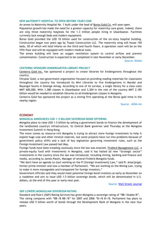 NEW MATERNITY HOSPITAL TO OPEN BEFORE YEAR'S END
An annex to Maternity Hospital No. 1 built under the lead of Boroo Gold Co. will soon open.
Population growth has made the need for a greater capacity for maternity care great. Indeed, there
are only three maternity hospitals for the 1.3 million people living in Ulaanbaatar. Facilities
currently lack enough beds and modern equipment.
Boroo Gold provided the USD 10 billion used for construction of the six-story hospital building.
Construction began two years ago by Tsaast Construction LLC. The maternity wing will house 150
beds, 50 of which will hold infants on the third and fourth floors. A operation room will be on the
fifth floor and will be equipped with modern medical tools.
The annex building will have an oxygen ventilation system to control airflow and prevent
contamination. Construction is expected to be completed in late November or early December.
Source: Niislel
CENTERRA SPONSORS KINDERGARTEN LIBRARY PROJECT
Centerra Gold Inc. has sponsored a project to create libraries for kindergartens throughout the
country.
Chryslar Gold, a non-government organization focused on providing reading materials for classrooms
throughout the country has introduced its Mini Libraries to five kindergartens in Mandal and
Bayangol Soums in Selenge Aimag. According to one of its surveys, a single library for a class costs
MNT 600,000. With 1,380 classes in Ulaanbaatar and 3,304 in the rest of the country MNT 2.185
billion would be needed to establish libraries to all kindergarten classes in Mongolia.
Centerra Gold hos sponsored the project as a mining firm operating at the Boroo gold mine in the
nearby region.
Source: ASSA.mn
ECONOMY
MONGOLIA ANNOUNCES USD 1.5 BILLION SOVEREIGN BOND OFFERING
Mongolia plans to raise USD 1.5 billion by selling a government bonds to finance the development of
the landlocked country's infrastructure, its Central Bank governor said Thursday at the Mongolia
Investment Summit in Hong Kong.
The move comes as resource-rich Mongolia is trying to attract more foreign investment to help it
exploit huge coal and other mineral reserves, but some projects have run into problems because of
government policy shifts and a lack of key legislation governing investment rules, such as the
Foreign Investment Law passed last May.
Foreign funds have been treading cautiously since the law was enacted. Firebird Management LLC, a
private-equity fund with investments in Mongolia, said it has halted all new ―strategic sector‖
investments in the country since the law was introduced, including mining, banking and finance and
media, according to James Passin, Manager of several Firebird Mongolia funds.
―We don't have an agenda to start working on the FI [foreign investment] Law,‖ said R. Amarjargal,
former prime minister and now a member of Parliament. ―We are working on the Mining Law, trying
to make it more manageable and transparent for foreign investors.‖
Government officials said they would meet potential foreign bond investors as early as November on
a roadshow and aim to issue USD 1.5 billion sovereign bonds, which will be denominated in U.S.
dollars, at the end of this year or early next year.
Source: Wall Street Journal
S&P LOWERS MONGOLIAN SOVEREIGN RATING
Standard and Poor's (S&P) Rating Services has given Mongolia a sovereign rating of ―BB-/Stable/B‖.
The rating compares with ―BB-/B BB-/B‖ for 2007 and 2006 ―B+/B B+/B. Parliament has plans to
release USD 5 billion worth of bonds through the Development Bank of Mongolia in the next four
years.
 