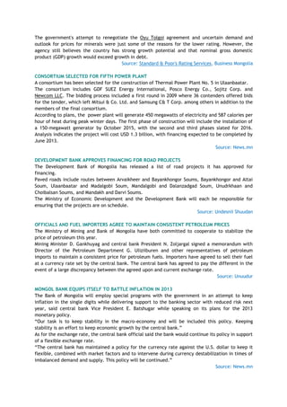 The government's attempt to renegotiate the Oyu Tolgoi agreement and uncertain demand and
outlook for prices for minerals were just some of the reasons for the lower rating. However, the
agency still believes the country has strong growth potential and that nominal gross domestic
product (GDP) growth would exceed growth in debt.
Source: Standard & Poor's Rating Services, Business Mongolia
CONSORTIUM SELECTED FOR FIFTH POWER PLANT
A consortium has been selected for the construction of Thermal Power Plant No. 5 in Ulaanbaatar.
The consortium includes GDF SUEZ Energy International, Posco Energy Co., Sojitz Corp. and
Newcom LLC. The bidding process included a first round in 2009 where 36 contenders offered bids
for the tender, which left Mitsui & Co. Ltd. and Samsung C& T Corp. among others in addition to the
members of the final consortium.
According to plans, the power plant will generate 450 megawatts of electricity and 587 calories per
hour of heat during peak winter days. The first phase of construction will include the installation of
a 150-megawatt generator by October 2015, with the second and third phases slated for 2016.
Analysis indicates the project will cost USD 1.3 billion, with financing expected to be completed by
June 2013.
Source: News.mn
DEVELOPMENT BANK APPROVES FINANCING FOR ROAD PROJECTS
The Development Bank of Mongolia has released a list of road projects it has approved for
financing.
Paved roads include routes between Arvaikheer and Bayankhongor Soums, Bayankhongor and Altai
Soum, Ulaanbaatar and Madalgobi Soum, Mandalgobi and Dalanzadgad Soum, Unudrkhaan and
Choibalsan Soums, and Mandakh and Darvi Soums.
The Ministry of Economic Development and the Development Bank will each be responsible for
ensuring that the projects are on schedule.
Source: Undesnii Shuudan
OFFICIALS AND FUEL IMPORTERS AGREE TO MAINTAIN CONSISTENT PETROLEUM PRICES
The Ministry of Mining and Bank of Mongolia have both committed to cooperate to stabilize the
price of petroleum this year.
Mining Minister D. Gankhuyag and central bank President N. Zoljargal signed a memorandum with
Director of the Petroleum Department G. Uliziiburen and other representatives of petroleum
imports to maintain a consistent price for petroleum fuels. Importers have agreed to sell their fuel
at a currency rate set by the central bank. The central bank has agreed to pay the different in the
event of a large discrepancy between the agreed upon and current exchange rate.
Source: Unuudur
MONGOL BANK EQUIPS ITSELF TO BATTLE INFLATION IN 2013
The Bank of Mongolia will employ special programs with the government in an attempt to keep
inflation in the single digits while delivering support to the banking sector with reduced risk next
year, said central bank Vice President E. Batshugar while speaking on its plans for the 2013
monetary policy.
―Our task is to keep stability in the macro-economy and will be included this policy. Keeping
stability is an effort to keep economic growth by the central bank.‖
As for the exchange rate, the central bank official said the bank would continue its policy in support
of a flexible exchange rate.
―The central bank has maintained a policy for the currency rate against the U.S. dollar to keep it
flexible, combined with market factors and to intervene during currency destabilization in times of
imbalanced demand and supply. This policy will be continued.‖
Source: News.mn
 
