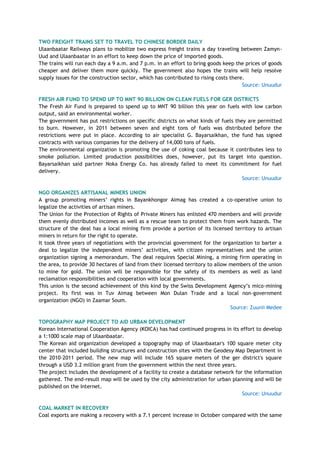 TWO FREIGHT TRAINS SET TO TRAVEL TO CHINESE BORDER DAILY
Ulaanbaatar Railways plans to mobilize two express freight trains a day traveling between Zamyn-
Uud and Ulaanbaatar in an effort to keep down the price of imported goods.
The trains will run each day a 9 a.m. and 7 p.m. in an effort to bring goods keep the prices of goods
cheaper and deliver them more quickly. The government also hopes the trains will help resolve
supply issues for the construction sector, which has contributed to rising costs there.
Source: Unuudur
FRESH AIR FUND TO SPEND UP TO MNT 90 BILLION ON CLEAN FUELS FOR GER DISTRICTS
The Fresh Air Fund is prepared to spend up to MNT 90 billion this year on fuels with low carbon
output, said an environmental worker.
The government has put restrictions on specific districts on what kinds of fuels they are permitted
to burn. However, in 2011 between seven and eight tons of fuels was distributed before the
restrictions were put in place. According to air specialist G. Bayarsaikhan, the fund has signed
contracts with various companies for the delivery of 14,000 tons of fuels.
The environmental organization is promoting the use of coking coal because it contributes less to
smoke pollution. Limited production possibilities does, however, put its target into question.
Bayarsaikhan said partner Noka Energy Co. has already failed to meet its commitment for fuel
delivery.
Source: Unuudur
NGO ORGANIZES ARTISANAL MINERS UNION
A group promoting miners‘ rights in Bayankhongor Aimag has created a co-operative union to
legalize the activities of artisan miners.
The Union for the Protection of Rights of Private Miners has enlisted 470 members and will provide
them evenly distributed incomes as well as a rescue team to protect them from work hazards. The
structure of the deal has a local mining firm provide a portion of its licensed territory to artisan
miners in return for the right to operate.
It took three years of negotiations with the provincial government for the organization to barter a
deal to legalize the independent miners‘ activities, with citizen representatives and the union
organization signing a memorandum. The deal requires Special Mining, a mining firm operating in
the area, to provide 30 hectares of land from their licensed territory to allow members of the union
to mine for gold. The union will be responsible for the safety of its members as well as land
reclamation responsibilities and cooperation with local governments.
This union is the second achievement of this kind by the Swiss Development Agency‘s mico-mining
project. Its first was in Tuv Aimag between Mon Dulan Trade and a local non-government
organization (NGO) in Zaamar Soum.
Source: Zuunii Medee
TOPOGRAPHY MAP PROJECT TO AID URBAN DEVELOPMENT
Korean International Cooperation Agency (KOICA) has had continued progress in its effort to develop
a 1:1000 scale map of Ulaanbaatar.
The Korean aid organization developed a topography map of Ulaanbaatar's 100 square meter city
center that included building structures and construction sites with the Geodesy Map Department in
the 2010-2011 period. The new map will include 165 square meters of the ger district's square
through a USD 3.2 million grant from the government within the next three years.
The project includes the development of a facility to create a database network for the information
gathered. The end-result map will be used by the city administration for urban planning and will be
published on the Internet.
Source: Unuudur
COAL MARKET IN RECOVERY
Coal exports are making a recovery with a 7.1 percent increase in October compared with the same
 