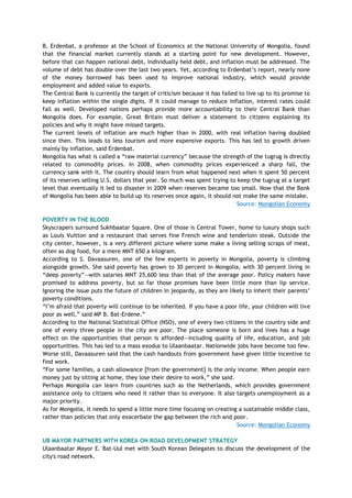 B. Erdenbat, a professor at the School of Economics at the National University of Mongolia, found
that the financial market currently stands at a starting point for new development. However,
before that can happen national debt, individually held debt, and inflation must be addressed. The
volume of debt has double over the last two years. Yet, according to Erdenbat‘s report, nearly none
of the money borrowed has been used to improve national industry, which would provide
employment and added value to exports.
The Central Bank is currently the target of criticism because it has failed to live up to its promise to
keep inflation within the single digits. If it could manage to reduce inflation, interest rates could
fall as well. Developed nations perhaps provide more accountability to their Central Bank than
Mongolia does. For example, Great Britain must deliver a statement to citizens explaining its
policies and why it might have missed targets.
The current levels of inflation are much higher than in 2000, with real inflation having doubled
since then. This leads to less tourism and more expensive exports. This has led to growth driven
mainly by inflation, said Erdenbat.
Mongolia has what is called a ―raw material currency‖ because the strength of the tugrug is directly
related to commodity prices. In 2008, when commodity prices experienced a sharp fall, the
currency sank with it. The country should learn from what happened next when it spent 50 percent
of its reserves selling U.S. dollars that year. So much was spent trying to keep the tugrug at a target
level that eventually it led to disaster in 2009 when reserves became too small. Now that the Bank
of Mongolia has been able to build up its reserves once again, it should not make the same mistake.
Source: Mongolian Economy
POVERTY IN THE BLOOD
Skyscrapers surround Sukhbaatar Square. One of those is Central Tower, home to luxury shops such
as Louis Vuitton and a restaurant that serves fine French wine and tenderloin steak. Outside the
city center, however, is a very different picture where some make a living selling scraps of meat,
often as dog food, for a mere MNT 650 a kilogram.
According to S. Davaasuren, one of the few experts in poverty in Mongolia, poverty is climbing
alongside growth. She said poverty has grown to 30 percent in Mongolia, with 30 percent living in
―deep poverty‖—with salaries MNT 25,600 less than that of the average poor. Policy makers have
promised to address poverty, but so far those promises have been little more than lip service.
Ignoring the issue puts the future of children in jeopardy, as they are likely to inherit their parents‘
poverty conditions.
―I‘m afraid that poverty will continue to be inherited. If you have a poor life, your children will live
poor as well,‖ said MP B. Bat-Erdene.‖
According to the National Statistical Office (NSO), one of every two citizens in the country side and
one of every three people in the city are poor. The place someone is born and lives has a huge
effect on the opportunities that person is afforded—including quality of life, education, and job
opportunities. This has led to a mass exodus to Ulaanbaatar. Nationwide jobs have become too few.
Worse still, Davaasuren said that the cash handouts from government have given little incentive to
find work.
―For some families, a cash allowance [from the government] is the only income. When people earn
money just by sitting at home, they lose their desire to work,‖ she said.
Perhaps Mongolia can learn from countries such as the Netherlands, which provides government
assistance only to citizens who need it rather than to everyone. It also targets unemployment as a
major priority.
As for Mongolia, it needs to spend a little more time focusing on creating a sustainable middle class,
rather than policies that only exacerbate the gap between the rich and poor.
Source: Mongolian Economy
UB MAYOR PARTNERS WITH KOREA ON ROAD DEVELOPMENT STRATEGY
Ulaanbaatar Mayor E. Bat-Uul met with South Korean Delegates to discuss the development of the
city's road network.
 