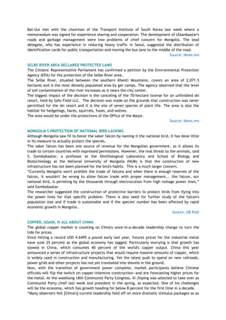 Bat-Uul met with the chairman of the Transport Institute of South Korea last week where a
memorandum was signed for experience sharing and cooperation. The development of Ulaanbaatar's
roads and garbage management were two problems of chief concern for Mongolia. The lead
delegate, who has experience in reducing heavy traffic in Seoul, suggested the distribution of
identification cards for public transportation and moving the bus lane to the middle of the road.
Source: News.mn
SELBE RIVER AREA DECLARED PROTECTED LAND
The Citizens' Representative Parliament has confirmed a petition by the Environmental Protection
Agency (EPA) for the protection of the Selbe River area.
The Selbe River, situated between the southern Khenti Mountains, covers an area of 2,071.5
hectares and is the most densely populated area by ger camps. The agency observed that the level
of soil contamination of the river increases as it nears the city center.
The biggest impact of the decision is the canceling of the 70-hectare license for an unfinished ski
resort, held by Safe Field LLC. The decision was made on the grounds that construction was never
permitted for the ski resort and it is the site of seven species of plant life. The area is also the
habitat for hedgehogs, hares, squirrels, foxes, and wolves.
The area would be under the protections of the Office of the Mayor.
Source: News.mn
MONGOLIA'S PROTECTION OF NATIONAL BIRD LACKING
Although Mongolia saw fit to honor the saker falcon by naming it the national bird, it has done little
in its measure to actually protect the species.
The saker falcon has been one source of revenue for the Mongolian government, as it allows its
trade to certain countries with expressed permissions. However, the real threat to the animals, said
S. Gombobaatar, a professor at the Omithological Laboratory and School of Biology and
Biotechnology at the National University of Mongolia (NUM) is that the construction of new
infrastructure has not been planned for the bird's habits. This is a much larger concern.
―Currently Mongolia won't prohibit the trade of falcons and when there is enough reserves of the
falcon, it wouldn't' be wrong to allow falcon trade with proper management... the falcon, our
national bird, is perishing by the thousands through electrocution from high voltage power lines,‖
said Gombobaatar.
The researcher suggested the construction of protective barriers to protect birds from flying into
the power lines for that specific problem. There is also need for further study of the falcon's
population size and if trade is sustainable and if the species' number has been affected by rapid
economic growth in Mongolia.
Source: UB Post
COPPER, AGAIN, IS ALL ABOUT CHINA
The global copper market is counting on China's once-in-a-decade leadership change to turn the
tide for prices.
Since hitting a record USD 4.6495 a pound early last year, futures prices for the industrial metal
have sunk 25 percent as the global economy has sagged. Particularly worrying is that growth has
slowed in China, which consumes 40 percent of the world's copper output. China this year
announced a series of infrastructure projects that would require massive amounts of copper, which
is widely used in construction and manufacturing. Yet the latest push to spend on new railroads,
power grids and other projects has not yet translated into shovels in the ground.
Now, with the transition of government power complete, market participants believe Chinese
officials will flip the switch on copper-intensive construction—and are forecasting higher prices for
the metal. At the weeklong 18th Communist Party Congress, Xi Jinping was selected to take over as
Communist Party chief last week and president in the spring, as expected. One of his challenges
will be the economy, which has growth heading for below 8 percent for the first time in a decade.
―Many observers felt [China's] current leadership held off on more dramatic stimulus packages so as
 