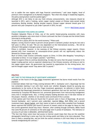 not to saddle the new regime with huge financial commitments,‖ said Jason Hughes, head of
premium client management at IG Markets Singapore. ―But when the change in leadership happens,
the policy-easing button could be pushed again.‖
Although 2012 is not likely to see any fresh stimulus announcements, new measures should be
launched in 2013, said Li Yusheng, senior copper market analyst at Chinese state-owned metals
consultancy Beijing Antaike. Beijing Antaike expects Chinese copper demand should grow 5.3
percent next year compared to just under 5 percent in 2012, he said.
Source: Wall Street Journal
CHILE'S PRESIDENT PINS HOPES ON COPPER
President Sebastián Piñera of Chile, one of the world's fastest-growing economies with many
parallels to Mongolia, puts more stock in China's continued rise than in Europe and the United States
returning to strong growth.
―It will not be a joyous 2013 for the world economy,‖ Piñera said.
Despite a strong record of about 6 percent annual growth in domestic product during his two and a
half years in office, he said: ―We are very dependent on the international economy... We will be
affected if [the global crisis] gets worse or lasts too long.‖
Piñera is confident, however, in the mainstay of the Chilean economy—copper exports. China's
planned shift from investment to consumption-driven growth will not significantly reduce the
demand for Chilean copper, he said.
Much of Chile's trade involves commodity exports to China. In Chile (like Mongolia) ―everything is
vulnerable to China—it is our largest customer,‖ said Piñera.
While he expects China to continue decelerating, he does not worry that the power transition in his
largest trading partner and an expected rebalancing of the Chinese economy will bring an end to
the copper export boom. His government has lowered its expectations for the mining sector, but
said he thought copper would ―stay above USD 3 a pound.‖
Source: Financial Times
POLITICS
MPS TAKE TO THE PODIUM ON OT INVESTMENT AGREEMENT
A debate on the future of the Oyu Tolgoi investment agreement has borne mixed results from the
populace.
A televised debate held last Friday evening between MPs S. Ganbaatar and S. Bayartsogt had the
two contenders battling it out with their words over whether Mongolia should be pursuing any
amendments to the terms of the Oyu Tolgoi investment agreement. An editorial in Udriin Sonin
commented that Bayartsogt presented an investment agreement that was fair and that 51 percent
ownership by Turquoise Hill Resources Ltd. prevented government from restructuring management
every time it changed hands. Also, a mining company leading decisions was in the best interest of
the project. However, whether or not viewers were convinced of this is unclear.
A final opinion poll from News.mn found that 51 percent were in favor of Bayartsogt, 46 percent
favored Ganbaatar, and 3 percent were undecided, reported BDSec. Both BDSec and a second
investment bank, Monet Capital, sent their teams to look at various data compiled from Facebook.
Monet reported that another poll found 57 percent of viewers voted on the page for News.mn that
the current agreement should stay intact. However, after combing through comments, BDSec found
that some 90 percent of comments on the same page were in praise of Ganbaatar. The relevance or
accuracy of such data is debatable, admitted both banks.
―The fact that these voters have had access to Internet would imply that they are the wealthier
demographic benefiting in some way from the mining wealth and likely to be more educated. Thus
there is likely a sampling bias, and we think the overall consensus is still most likely to be skewed
towards renegotiating the contract.‖
Source: BDSec JSC, Monet Investment
 