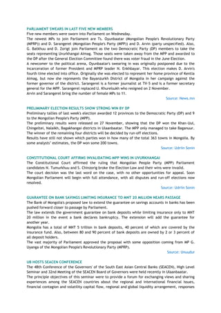 PARLIAMENT SWEARS IN LAST FIVE NEW MEMBERS
Five new members were sworn into Parliament on Wednesday.
The newest MPs to join Parliament are Ts. Oyunbaatar (Mongolian People's Revolutionary Party
(MPRP)) and D. Sarangerel (Mongolian People's Party (MPP)) and D. Arvin (party unspecified). Also,
G. Batkhuu and D. Zorigt join Parliament as the two Democratic Party (DP) members to take the
seats representing Uvurkhangai Aimag. Those seats were taken away from the MPP and awarded to
the DP after the General Election Committee found there was voter fraud in the June Election.
A newcomer to the political arena, Oyunbaatar's swearing in was originally postponed due to the
incarceration of former President and MPRP leader N. Enkhbayar. This election makes D. Arvin's
fourth time elected into office. Originally she was elected to represent her home province of Kentia
Aimag, but now she represents the Bayanzurkh District of Mongolia in her campaign against the
former governor of the district. Sarangerel is a former journalist at TV-5 and is a former secretary
general for the MPP. Sarangerel replaced U. Khurelsukh who resigned on 2 November.
Arvin and Sarangerel bring the number of female MPs to 11.
Source: News.mn
PRELIMINARY ELECTION RESULTS SHOW STRONG WIN BY DP
Preliminary tallies of last week's election awarded 12 provinces to the Democratic Party (DP) and 9
to the Mongolian People's Party (MPP).
The preliminary results were released on 27 November, showing that the DP won the Khan-Uul,
Chingeltei, Nalaikh, Bagakhangai districts in Ulaanbaatar. The MPP only managed to take Baganuur.
The winner of the remaining four districts will be decided by run-off elections.
Results have still not shown which parties won in how many of the total 363 towns in Mongolia. By
some analysts‘ estimates, the DP won some 200 towns.
Source: Udriin Sonin
CONSTITUTIONAL COURT AFFIRMS INVALIDATING MPP WINS IN UVURKHANGAI
The Constitutional Court affirmed the ruling that Mongolian People Party (MPP) Parliament
candidates N. Tumurkhuu and S. Chinzorig broke the Election Law and their wins were invalid.
The court decision was the last word on the case, with no other opportunities for appeal. Soon
Mongolian Parliament will begin with full attendance, with all disputes and run-off elections now
resolved.
Source: Udriin Sonin
GUARANTEE ON BANK SAVINGS LIMITING INSURANCE TO MNT 20 MILLION NEARS PASSAGE
The Bank of Mongolia's proposed law to extend the guarantee on savings accounts in banks has been
pushed forward closer to passage by Parliament.
The law extends the government guarantee on bank deposits while limiting insurance only to MNT
20 million in the event a bank declares bankruptcy. The extension will add the guarantee for
another year.
Mongolia has a total of MNT 5 trillion in bank deposits, 40 percent of which are covered by the
insurance fund. Also, between 80 and 90 percent of bank deposits are owned by 2 or 3 percent of
all deposit holders.
The vast majority of Parliament approved the proposal with some opposition coming from MP G.
Uyanga of the Mongolian People's Revolutionary Party (MPRP).
Source: Unuudur
UB HOSTS SEACEN CONFERENCE
The 48th Conference of the Governors' of the South East Asian Central Banks (SEACEN), High Level
Seminar and 32nd Meeting of the SEACEN Board of Governors were held recently in Ulaanbaatar.
The principle objectives of this seminar were to provide a forum for exchanging views and sharing
experiences among the SEACEN countries about the regional and international financial issues,
financial contagion and volatility capital flow, regional and global liquidity arrangement, responses
 