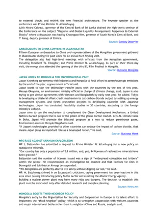 to external shocks and rethink the new financial architecture. The keynote speaker at the
conference was Prime Minister N. Altankhuyag.
Ajith Nivard Cabraal, governor of the Central Bank of Sri Lanka chaired the high-levels seminar of
the Conference on the subject ―Regional and Global Liquidity Arrangement: Responses to External
Shocks‖ where a discussion was had by Choongsoo Kim, governor of South Korea's Central Bank, and
Yi Gang, deputy governor of China's.
Source: Sunday Observer
AMBASSADORS TO CHINA CONVENE IN ULAANBAATAR
Fifteen European ambassadors to China and representatives of the Mongolian government gathered
in Ulaanbaatar during the past week for an annual fact-finding visit.
The delegation also had high-level meetings with officials from the Mongolian government,
including President Ts. Elbegdorj and Prime Minister N. Altankhuyag. As part of their three-day
visit, the envoys also attended the opening of the third EU Film Festival in Mongolia.
Source: Business Mongolia
JAPAN LOOKS TO MONGOLIA FOR ENVIRONMENTAL PACT
Japan is seeking agreements with Indonesia and Mongolia to help offset its greenhouse gas emissions
by the end of the year, a government official said.
Japan wants to sign the technology-transfer pacts with the countries by the end of this year,
Masaya Okuyama, an environment ministry official in charge of climate change, said. Japan is also
trying to get similar agreements with Vietnam and Bangladesh by early next year, he added. Tokyo
is developing a bilateral offset-credit mechanism to cut carbon dioxide output by setting up energy
management systems and forest protection projects in developing countries with Japanese
technologies. Japan has conducted feasibility studies in 30 countries, according to the foreign
ministry's website.
Japan aims to use the mechanism to complement the Clean Development Mechanism, a United
Nations-backed program that is one of the pillars of the global carbon market. At U.N. Climate talks
in Doha, Japan will promote the bilateral program as a way to reduce greenhouse gases,
Environment Minister Hiroyuki Nagahama said.
―If Japan's technologies provided to other countries can reduce the impact of carbon dioxide, that
means Japan plays an important role as a developed nation,‖ he said.
Source: Business Week
MPS RAGE AGAINST URANIUM EXPLORATION
MP J. Batzandan has submitted a request to Prime Minister N. Altanhuyag for a new policy on
radioactive minerals.
―Our country has only a population of 2.8 million, and, yet, 94 licenses of radioactive minerals have
been granted.‖
Batzandan said the number of licenses issued was a sign of ―widespread corruption and bribery‖
within the sector. He recommended an investigation be enacted and that licenses for sites in
Dornogobi and Sukhbaatar Aimags be suspended.
―We Mongolians are perfectly able to live safely without digging our soil,‖ he said.
MP. M. Batchimeg chimed in on Batzandan's criticisms, saying government has been inactive in this
area since passing introducing policy to the sector and creating the Atomic Energy Agency.
Building a nuclear power plant may have many risks and dangers. The decision to establish this
plant must be concluded only after detailed research and complex planning.
Source: News.mn
MONGOLIA BOOSTS THIRD NEIGHBOR POLICY
Mongolia's entry to the Organization for Security and Cooperation in Europe is its latest effort to
implement the ―third neighbor‖ policy, which is to strengthen cooperation with Western countries
and major international bodies other than its neighbors China and Russia, analysts said.
 