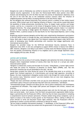 Mongolia last week on Wednesday was ratified to become the 57th member of the world's largest
regional security organization. It has been the Vienna-based OSCE's Asian partner since 2004.
Analysts said developing ties with the West has been the priority of Ulaanbaatar's diplomacy since
the end of the Cold War due to the landlocked country's concerns about the influence of
neighboring powers and the West's increasing attention to the Asia-Pacific region.
But the Mongolia that suffered historically from external control is unlikely to lean totally toward
any party. While trying to get rid of lingering influence of Russia, it also worries a great deal about
the possibility of being economically controlled by China, its largest trader partners and foreign
investor, said Na Lin, a researcher at the School of Mongolian Studies at the Hohhot-based Inner
Mongolia University. The unique geopolitical opportunity Mongolia presents makes it an essential
partner for those wanting to hedge against the influence of either China or Russia, or both, J.
Berkshire Miller, a political analyst on the Asia Pacific for the Tokyo-based Diplomat, said in a blog
earlier.
Burgeoning relations between Mongolia and the West were underlined by Ulaanbaatar's participation
in the 2012 NATO summit in Chicago this May, with Individual Partnership and Cooperation Program
Status. Both sides in March also signed their first bilateral cooperation program under NATO's new
policy of developing more flexible partnerships with countries that engage significantly with
international security affairs.
Mongolia has provided troops for the NATO-led International Security Assistance Force in
Afghanistan since 2010. It sent two contingents to support NATO's mission in Kosovo from 2005 to
2007. However, Mongolia is not likely to join NATO—it mainly wants the Western backup to shield it
from the possibly overwhelming influence of its neighbors and to yield enough diplomatic space
when engaging with any sides, Na said.
Source: China Daily
JUSTICE LOST IN PRISONS
Tucked away from the scrutiny of civil society, Mongolia's jails epitomize the limits of democracy in
Mongolia where marginalized members of society often bear the brunt of a corrupt and under-
resourced justice system.
"Mongolia is a democratic country and has been for 22 years," Geleg Baasan, a human rights activist
who heads the Centre for Protection of Breaches on Human Rights (CPBHR), said. "But this
democratic transition has not yet [extended] to the jails," she said.
Having been arrested five times during the course of her decades-long career as an activist, she
speaks from firsthand experience of a discriminatory and corrupt legal apparatus. According to
Baasan, the most marginalized in Mongolian society tend to slip through the cracks and get lost in
the country's many ―detention centers‖—pre-trial chambers that are even more dangerous than
post-conviction facilities.
―People who have committed a horrible crime can pay [to avoid detention], but people who have
committed a petty crime go to jail because they don't have any connections," said Baasan.
―Ultranationalist groups" seemed to be above the law "due to police complacency and unwillingness
to apprehend the offenders. They target LGBT persons and foreigners with threats, violence and
extortion.
In an attempt to tackle the problem of helping prisoners deal with the life that goes on without
them and social needs, Cyril Jaurena, from the Czech non-government organization (NGO) Caritas,
began a partnership with the Prosecutor's Office, which has thus far been unsuccessful in compiling
a comprehensive record of prisoner' grievances. Prisoners seldom bring serious complaints—such as
reports of abuse at the hands of prison guards—to the Prosecutor's Office, making it difficult for
prison officials to verify and document human rights violations. Now the Prosecutor's Office is
preparing to conduct a survey and hold a conference to discuss its results.
"We are trying to establish international standards," T. Munkhbayar, of the Prosecutor's Office said.
"This is the first time civil society has worked with the government in the prison system."
Source: IPS News
 