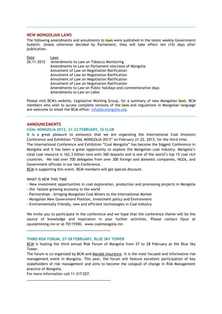 NEW MONGOLIAN LAWS
The following amendments and annulments to laws were published in the latest weekly Government
bulletin. Unless otherwise decided by Parliament, they will take effect ten (10) days after
publication.
Date Laws
26.11.2012 Amendments to Law on Tobacco Monitoring
Amendments to Law on Parliament elections of Mongolia
Annulment of Law on Negotiation Ratification
Annulment of Law on Negotiation Ratification
Annulment of Law on Negotiation Ratification
Annulment of Law on Negotiation Ratification
Amendments to Law on Public holidays and commemorative days
Amendments to Law on Labor
Please visit BCM's website, Legislative Working Group, for a summary of new Mongolian laws. BCM
members who wish to access complete versions of the laws and regulations in Mongolian language
are welcome to email the BCM office: info@bcmongolia.org.
ANNOUNCEMENTS
COAL MONGOLIA 2013, 21-22 FEBRUARY, SS CLUB
It is a great pleasure to announce that we are organizing the International Coal Investors
Conference and Exhibition ―COAL MONGOLIA-2013‖ on February 21-22, 2013, for the third time.
The International Conference and Exhibition ―Coal Mongolia‖ has become the biggest Conference in
Mongolia and it has been a great opportunity to explore the Mongolian coal industry. Mongolia‘s
total coal resource is 162.3 billion tons with 300 deposits and is one of the world‘s top 15 coal rich
countries. We had over 700 delegates from over 300 foreign and domestic companies, NGOs, and
Government officials in our last Conference.
BCM is supporting this event. BCM members will get special discount.
WHAT IS NEW THIS TIME
- New investment opportunities in coal exploration, production and processing projects in Mongolia
- the fastest growing economy in the world
- Partnerships – bringing Mongolian Coal Miners to the International Market
- Mongolian New Government Position, Investment policy and Environment
- Environmentally friendly, new and efficient technologies in Coal Industry
We invite you to participate in the conference and we hope that the conference theme will be the
source of knowledge and inspiration in your further activities. Please contact Oyun at
oyun@mining.mn or at 70115590. www.coalmongolia.mn
___________________________________________
THIRD RISK FORUM, 27-28 FEBRUARY, BLUE SKY TOWER
BCM is hosting the third annual Risk Forum of Mongolia from 27 to 28 February at the Blue Sky
Tower.
The forum is co-organized by BCM and Mandal Insurance. It is the most focused and informative risk
management event in Mongolia. This year, the forum will feature excellent participation of key
stakeholders of risk management and aims to become the catapult of change in Risk Management
practice of Mongolia.
For more information call 11 317 027.
___________________________________________
 